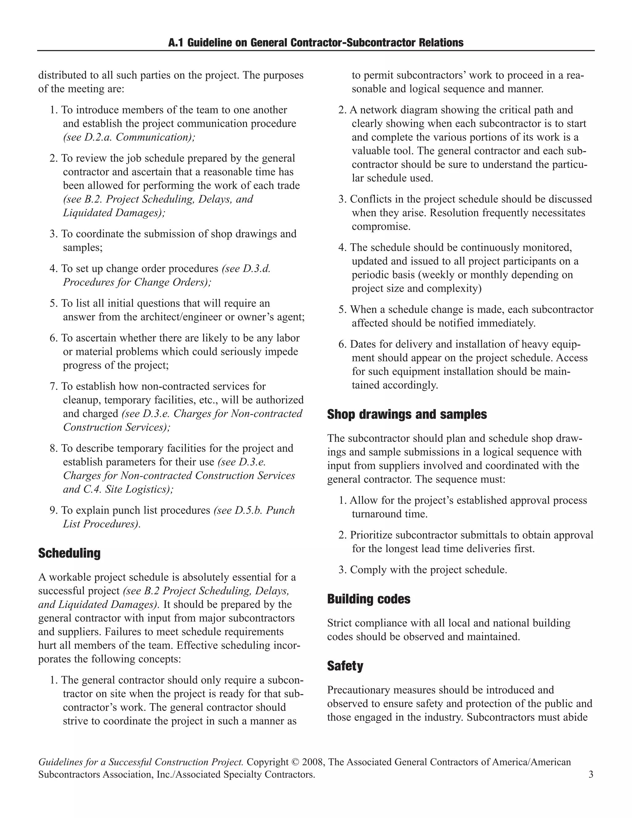 A.1 Guideline on General Contractor-Subcontractor Relations

distributed to all such parties on the project. The purposes           to permit subcontractors’ work to proceed in a rea-
of the meeting are:                                                    sonable and logical sequence and manner.
  1. To introduce members of the team to one another                2. A network diagram showing the critical path and
     and establish the project communication procedure                 clearly showing when each subcontractor is to start
     (see D.2.a. Communication);                                       and complete the various portions of its work is a
                                                                       valuable tool. The general contractor and each sub-
  2. To review the job schedule prepared by the general
                                                                       contractor should be sure to understand the particu-
     contractor and ascertain that a reasonable time has
                                                                       lar schedule used.
     been allowed for performing the work of each trade
     (see B.2. Project Scheduling, Delays, and                      3. Conflicts in the project schedule should be discussed
     Liquidated Damages);                                              when they arise. Resolution frequently necessitates
                                                                       compromise.
  3. To coordinate the submission of shop drawings and
     samples;                                                       4. The schedule should be continuously monitored,
                                                                       updated and issued to all project participants on a
  4. To set up change order procedures (see D.3.d.
                                                                       periodic basis (weekly or monthly depending on
     Procedures for Change Orders);
                                                                       project size and complexity)
  5. To list all initial questions that will require an
                                                                    5. When a schedule change is made, each subcontractor
     answer from the architect/engineer or owner’s agent;
                                                                       affected should be notified immediately.
  6. To ascertain whether there are likely to be any labor
                                                                    6. Dates for delivery and installation of heavy equip-
     or material problems which could seriously impede
                                                                       ment should appear on the project schedule. Access
     progress of the project;
                                                                       for such equipment installation should be main-
  7. To establish how non-contracted services for                      tained accordingly.
     cleanup, temporary facilities, etc., will be authorized
     and charged (see D.3.e. Charges for Non-contracted
     Construction Services);
                                                                  Shop drawings and samples
                                                                  The subcontractor should plan and schedule shop draw-
  8. To describe temporary facilities for the project and         ings and sample submissions in a logical sequence with
     establish parameters for their use (see D.3.e.               input from suppliers involved and coordinated with the
     Charges for Non-contracted Construction Services             general contractor. The sequence must:
     and C.4. Site Logistics);
                                                                    1. Allow for the project’s established approval process
  9. To explain punch list procedures (see D.5.b. Punch                turnaround time.
     List Procedures).
                                                                    2. Prioritize subcontractor submittals to obtain approval
Scheduling                                                             for the longest lead time deliveries first.
                                                                    3. Comply with the project schedule.
A workable project schedule is absolutely essential for a
successful project (see B.2 Project Scheduling, Delays,
and Liquidated Damages). It should be prepared by the             Building codes
general contractor with input from major subcontractors           Strict compliance with all local and national building
and suppliers. Failures to meet schedule requirements             codes should be observed and maintained.
hurt all members of the team. Effective scheduling incor-
porates the following concepts:
  1. The general contractor should only require a subcon-
                                                                  Safety
     tractor on site when the project is ready for that sub-      Precautionary measures should be introduced and
     contractor’s work. The general contractor should             observed to ensure safety and protection of the public and
     strive to coordinate the project in such a manner as         those engaged in the industry. Subcontractors must abide


Guidelines for a Successful Construction Project. Copyright © 2008, The Associated General Contractors of America/American
Subcontractors Association, Inc./Associated Specialty Contractors.                                                            3
 