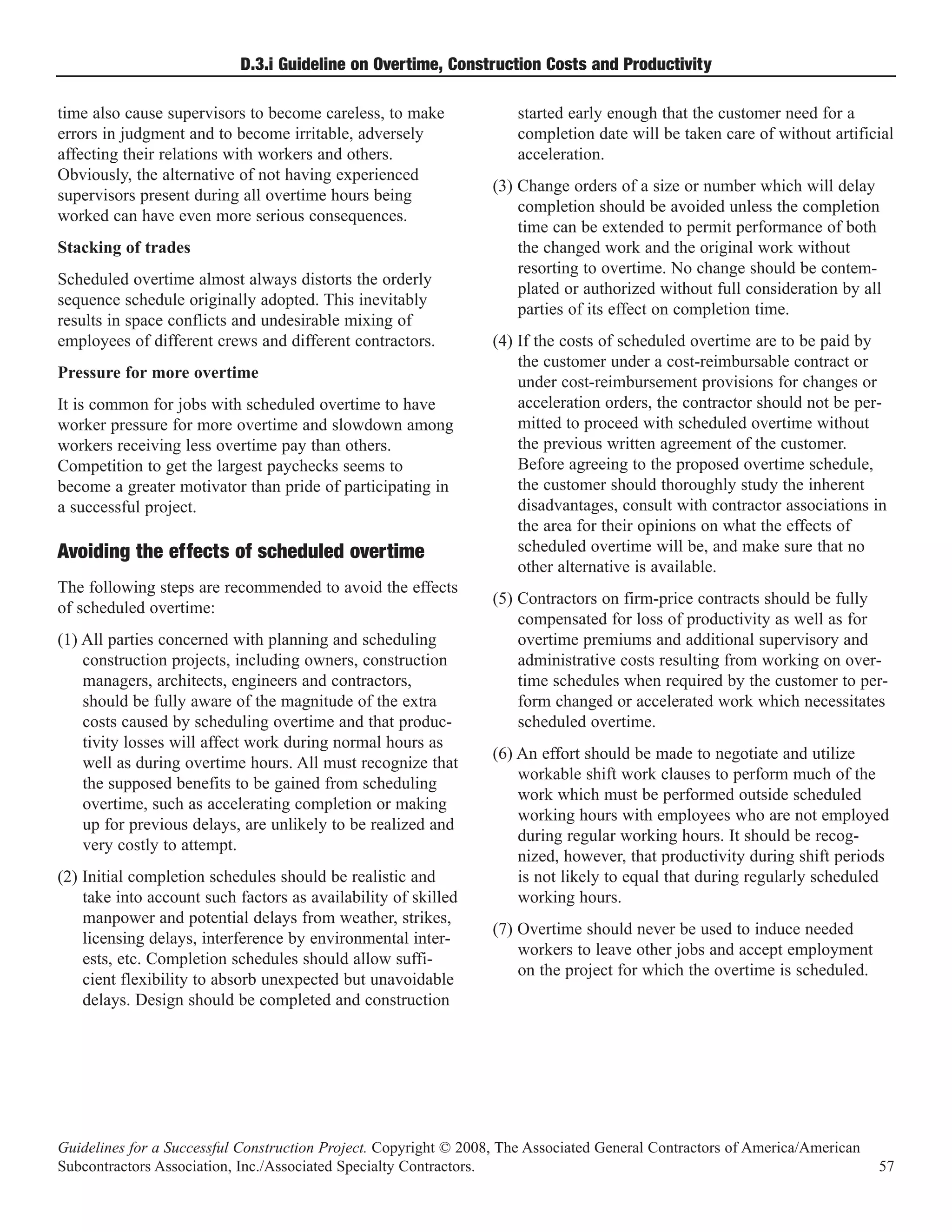 D.3.i Guideline on Overtime, Construction Costs and Productivity

time also cause supervisors to become careless, to make              started early enough that the customer need for a
errors in judgment and to become irritable, adversely                completion date will be taken care of without artificial
affecting their relations with workers and others.                   acceleration.
Obviously, the alternative of not having experienced
                                                                  (3) Change orders of a size or number which will delay
supervisors present during all overtime hours being
                                                                      completion should be avoided unless the completion
worked can have even more serious consequences.
                                                                      time can be extended to permit performance of both
Stacking of trades                                                    the changed work and the original work without
                                                                      resorting to overtime. No change should be contem-
Scheduled overtime almost always distorts the orderly
                                                                      plated or authorized without full consideration by all
sequence schedule originally adopted. This inevitably
                                                                      parties of its effect on completion time.
results in space conflicts and undesirable mixing of
employees of different crews and different contractors.           (4) If the costs of scheduled overtime are to be paid by
                                                                      the customer under a cost-reimbursable contract or
Pressure for more overtime
                                                                      under cost-reimbursement provisions for changes or
It is common for jobs with scheduled overtime to have                 acceleration orders, the contractor should not be per-
worker pressure for more overtime and slowdown among                  mitted to proceed with scheduled overtime without
workers receiving less overtime pay than others.                      the previous written agreement of the customer.
Competition to get the largest paychecks seems to                     Before agreeing to the proposed overtime schedule,
become a greater motivator than pride of participating in             the customer should thoroughly study the inherent
a successful project.                                                 disadvantages, consult with contractor associations in
                                                                      the area for their opinions on what the effects of
                                                                      scheduled overtime will be, and make sure that no
                                                                      other alternative is available.
Avoiding the effects of scheduled overtime
The following steps are recommended to avoid the effects
                                                                  (5) Contractors on firm-price contracts should be fully
of scheduled overtime:
                                                                      compensated for loss of productivity as well as for
(1) All parties concerned with planning and scheduling                overtime premiums and additional supervisory and
    construction projects, including owners, construction             administrative costs resulting from working on over-
    managers, architects, engineers and contractors,                  time schedules when required by the customer to per-
    should be fully aware of the magnitude of the extra               form changed or accelerated work which necessitates
    costs caused by scheduling overtime and that produc-              scheduled overtime.
    tivity losses will affect work during normal hours as
                                                                  (6) An effort should be made to negotiate and utilize
    well as during overtime hours. All must recognize that
                                                                      workable shift work clauses to perform much of the
    the supposed benefits to be gained from scheduling
                                                                      work which must be performed outside scheduled
    overtime, such as accelerating completion or making
                                                                      working hours with employees who are not employed
    up for previous delays, are unlikely to be realized and
                                                                      during regular working hours. It should be recog-
    very costly to attempt.
                                                                      nized, however, that productivity during shift periods
(2) Initial completion schedules should be realistic and              is not likely to equal that during regularly scheduled
    take into account such factors as availability of skilled         working hours.
    manpower and potential delays from weather, strikes,
                                                                  (7) Overtime should never be used to induce needed
    licensing delays, interference by environmental inter-
                                                                      workers to leave other jobs and accept employment
    ests, etc. Completion schedules should allow suffi-
                                                                      on the project for which the overtime is scheduled.
    cient flexibility to absorb unexpected but unavoidable
    delays. Design should be completed and construction




Guidelines for a Successful Construction Project. Copyright © 2008, The Associated General Contractors of America/American
Subcontractors Association, Inc./Associated Specialty Contractors.                                                           57
 