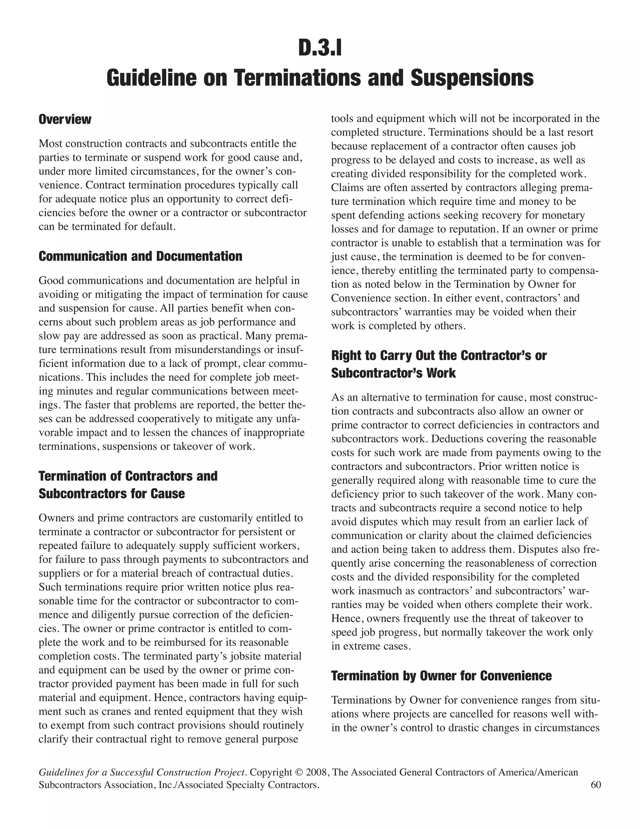D.3.l
               Guideline on Terminations and Suspensions
                                                                  tools and equipment which will not be incorporated in the
                                                                  completed structure. Terminations should be a last resort
Overview
Most construction contracts and subcontracts entitle the          because replacement of a contractor often causes job
parties to terminate or suspend work for good cause and,          progress to be delayed and costs to increase, as well as
under more limited circumstances, for the owner’s con-            creating divided responsibility for the completed work.
venience. Contract termination procedures typically call          Claims are often asserted by contractors alleging prema-
for adequate notice plus an opportunity to correct defi-          ture termination which require time and money to be
ciencies before the owner or a contractor or subcontractor        spent defending actions seeking recovery for monetary
can be terminated for default.                                    losses and for damage to reputation. If an owner or prime
                                                                  contractor is unable to establish that a termination was for
                                                                  just cause, the termination is deemed to be for conven-
                                                                  ience, thereby entitling the terminated party to compensa-
Communication and Documentation
Good communications and documentation are helpful in              tion as noted below in the Termination by Owner for
avoiding or mitigating the impact of termination for cause        Convenience section. In either event, contractors’ and
and suspension for cause. All parties benefit when con-           subcontractors’ warranties may be voided when their
cerns about such problem areas as job performance and             work is completed by others.
slow pay are addressed as soon as practical. Many prema-
ture terminations result from misunderstandings or insuf-
ficient information due to a lack of prompt, clear commu-
                                                                  Right to Carry Out the Contractor’s or
nications. This includes the need for complete job meet-
ing minutes and regular communications between meet-
                                                                  Subcontractor’s Work
                                                                  As an alternative to termination for cause, most construc-
ings. The faster that problems are reported, the better the-
                                                                  tion contracts and subcontracts also allow an owner or
ses can be addressed cooperatively to mitigate any unfa-
                                                                  prime contractor to correct deficiencies in contractors and
vorable impact and to lessen the chances of inappropriate
                                                                  subcontractors work. Deductions covering the reasonable
terminations, suspensions or takeover of work.
                                                                  costs for such work are made from payments owing to the
                                                                  contractors and subcontractors. Prior written notice is
                                                                  generally required along with reasonable time to cure the
                                                                  deficiency prior to such takeover of the work. Many con-
Termination of Contractors and

                                                                  tracts and subcontracts require a second notice to help
Subcontractors for Cause
Owners and prime contractors are customarily entitled to          avoid disputes which may result from an earlier lack of
terminate a contractor or subcontractor for persistent or         communication or clarity about the claimed deficiencies
repeated failure to adequately supply sufficient workers,         and action being taken to address them. Disputes also fre-
for failure to pass through payments to subcontractors and        quently arise concerning the reasonableness of correction
suppliers or for a material breach of contractual duties.         costs and the divided responsibility for the completed
Such terminations require prior written notice plus rea-          work inasmuch as contractors’ and subcontractors’ war-
sonable time for the contractor or subcontractor to com-          ranties may be voided when others complete their work.
mence and diligently pursue correction of the deficien-           Hence, owners frequently use the threat of takeover to
cies. The owner or prime contractor is entitled to com-           speed job progress, but normally takeover the work only
plete the work and to be reimbursed for its reasonable            in extreme cases.
completion costs. The terminated party’s jobsite material
and equipment can be used by the owner or prime con-
tractor provided payment has been made in full for such
                                                                  Termination by Owner for Convenience
material and equipment. Hence, contractors having equip-          Terminations by Owner for convenience ranges from situ-
ment such as cranes and rented equipment that they wish           ations where projects are cancelled for reasons well with-
to exempt from such contract provisions should routinely          in the owner’s control to drastic changes in circumstances
clarify their contractual right to remove general purpose

Guidelines for a Successful Construction Project. Copyright © 2008, The Associated General Contractors of America/American
Subcontractors Association, Inc./Associated Specialty Contractors.                                                           60
 