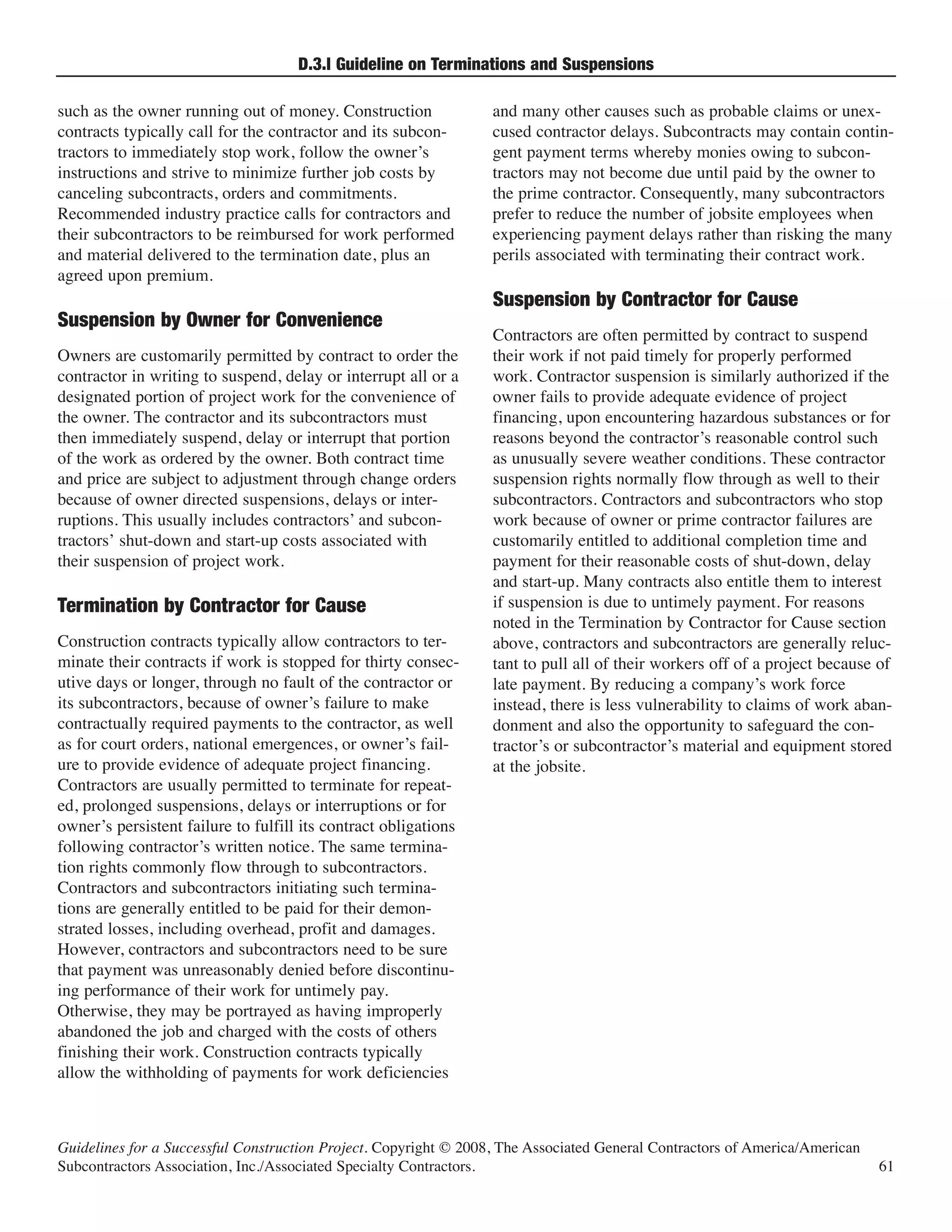 D.3.l Guideline on Terminations and Suspensions

such as the owner running out of money. Construction              and many other causes such as probable claims or unex-
contracts typically call for the contractor and its subcon-       cused contractor delays. Subcontracts may contain contin-
tractors to immediately stop work, follow the owner’s             gent payment terms whereby monies owing to subcon-
instructions and strive to minimize further job costs by          tractors may not become due until paid by the owner to
canceling subcontracts, orders and commitments.                   the prime contractor. Consequently, many subcontractors
Recommended industry practice calls for contractors and           prefer to reduce the number of jobsite employees when
their subcontractors to be reimbursed for work performed          experiencing payment delays rather than risking the many
and material delivered to the termination date, plus an           perils associated with terminating their contract work.
agreed upon premium.
                                                                  Suspension by Contractor for Cause
                                                                  Contractors are often permitted by contract to suspend
Suspension by Owner for Convenience
Owners are customarily permitted by contract to order the         their work if not paid timely for properly performed
contractor in writing to suspend, delay or interrupt all or a     work. Contractor suspension is similarly authorized if the
designated portion of project work for the convenience of         owner fails to provide adequate evidence of project
the owner. The contractor and its subcontractors must             financing, upon encountering hazardous substances or for
then immediately suspend, delay or interrupt that portion         reasons beyond the contractor’s reasonable control such
of the work as ordered by the owner. Both contract time           as unusually severe weather conditions. These contractor
and price are subject to adjustment through change orders         suspension rights normally flow through as well to their
because of owner directed suspensions, delays or inter-           subcontractors. Contractors and subcontractors who stop
ruptions. This usually includes contractors’ and subcon-          work because of owner or prime contractor failures are
tractors’ shut-down and start-up costs associated with            customarily entitled to additional completion time and
their suspension of project work.                                 payment for their reasonable costs of shut-down, delay
                                                                  and start-up. Many contracts also entitle them to interest
                                                                  if suspension is due to untimely payment. For reasons
                                                                  noted in the Termination by Contractor for Cause section
Termination by Contractor for Cause
Construction contracts typically allow contractors to ter-        above, contractors and subcontractors are generally reluc-
minate their contracts if work is stopped for thirty consec-      tant to pull all of their workers off of a project because of
utive days or longer, through no fault of the contractor or       late payment. By reducing a company’s work force
its subcontractors, because of owner’s failure to make            instead, there is less vulnerability to claims of work aban-
contractually required payments to the contractor, as well        donment and also the opportunity to safeguard the con-
as for court orders, national emergences, or owner’s fail-        tractor’s or subcontractor’s material and equipment stored
ure to provide evidence of adequate project financing.            at the jobsite.
Contractors are usually permitted to terminate for repeat-
ed, prolonged suspensions, delays or interruptions or for
owner’s persistent failure to fulfill its contract obligations
following contractor’s written notice. The same termina-
tion rights commonly flow through to subcontractors.
Contractors and subcontractors initiating such termina-
tions are generally entitled to be paid for their demon-
strated losses, including overhead, profit and damages.
However, contractors and subcontractors need to be sure
that payment was unreasonably denied before discontinu-
ing performance of their work for untimely pay.
Otherwise, they may be portrayed as having improperly
abandoned the job and charged with the costs of others
finishing their work. Construction contracts typically
allow the withholding of payments for work deficiencies



Guidelines for a Successful Construction Project. Copyright © 2008, The Associated General Contractors of America/American
Subcontractors Association, Inc./Associated Specialty Contractors.                                                           61
 