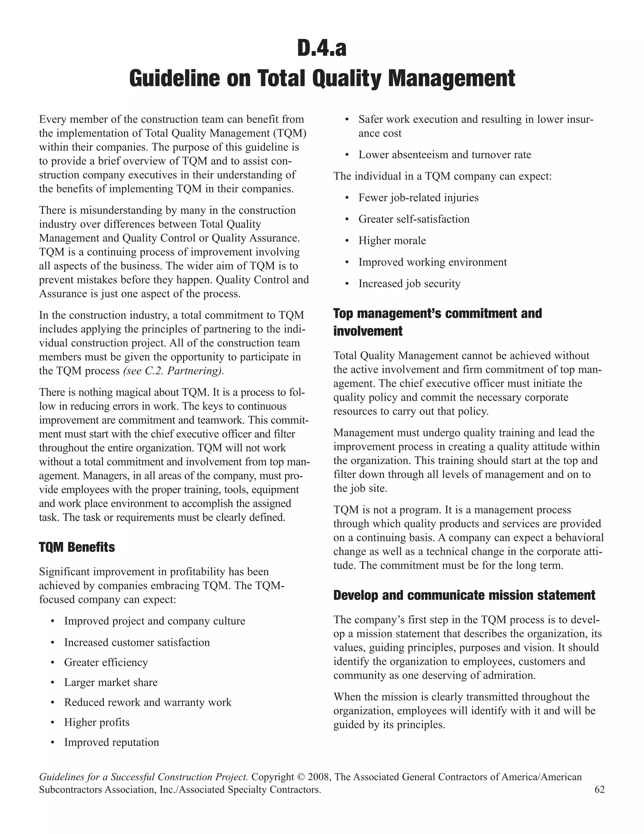 D.4.a
                    Guideline on Total Quality Management
Every member of the construction team can benefit from              • Safer work execution and resulting in lower insur-
the implementation of Total Quality Management (TQM)                  ance cost
within their companies. The purpose of this guideline is
                                                                    • Lower absenteeism and turnover rate
to provide a brief overview of TQM and to assist con-
struction company executives in their understanding of            The individual in a TQM company can expect:
the benefits of implementing TQM in their companies.
                                                                    • Fewer job-related injuries
There is misunderstanding by many in the construction
industry over differences between Total Quality                     • Greater self-satisfaction
Management and Quality Control or Quality Assurance.                • Higher morale
TQM is a continuing process of improvement involving
all aspects of the business. The wider aim of TQM is to             • Improved working environment
prevent mistakes before they happen. Quality Control and            • Increased job security
Assurance is just one aspect of the process.
In the construction industry, a total commitment to TQM           Top management’s commitment and
includes applying the principles of partnering to the indi-
vidual construction project. All of the construction team
                                                                  involvement
members must be given the opportunity to participate in           Total Quality Management cannot be achieved without
the TQM process (see C.2. Partnering).                            the active involvement and firm commitment of top man-
                                                                  agement. The chief executive officer must initiate the
There is nothing magical about TQM. It is a process to fol-       quality policy and commit the necessary corporate
low in reducing errors in work. The keys to continuous            resources to carry out that policy.
improvement are commitment and teamwork. This commit-
ment must start with the chief executive officer and filter       Management must undergo quality training and lead the
throughout the entire organization. TQM will not work             improvement process in creating a quality attitude within
without a total commitment and involvement from top man-          the organization. This training should start at the top and
agement. Managers, in all areas of the company, must pro-         filter down through all levels of management and on to
vide employees with the proper training, tools, equipment         the job site.
and work place environment to accomplish the assigned
                                                                  TQM is not a program. It is a management process
task. The task or requirements must be clearly defined.
                                                                  through which quality products and services are provided
                                                                  on a continuing basis. A company can expect a behavioral
TQM Benefits                                                      change as well as a technical change in the corporate atti-
                                                                  tude. The commitment must be for the long term.
Significant improvement in profitability has been
achieved by companies embracing TQM. The TQM-
focused company can expect:                                       Develop and communicate mission statement
  • Improved project and company culture                          The company’s first step in the TQM process is to devel-
                                                                  op a mission statement that describes the organization, its
  • Increased customer satisfaction                               values, guiding principles, purposes and vision. It should
  • Greater efficiency                                            identify the organization to employees, customers and
                                                                  community as one deserving of admiration.
  • Larger market share
  • Reduced rework and warranty work                              When the mission is clearly transmitted throughout the
                                                                  organization, employees will identify with it and will be
  • Higher profits                                                guided by its principles.
  • Improved reputation

Guidelines for a Successful Construction Project. Copyright © 2008, The Associated General Contractors of America/American
Subcontractors Association, Inc./Associated Specialty Contractors.                                                           62
 