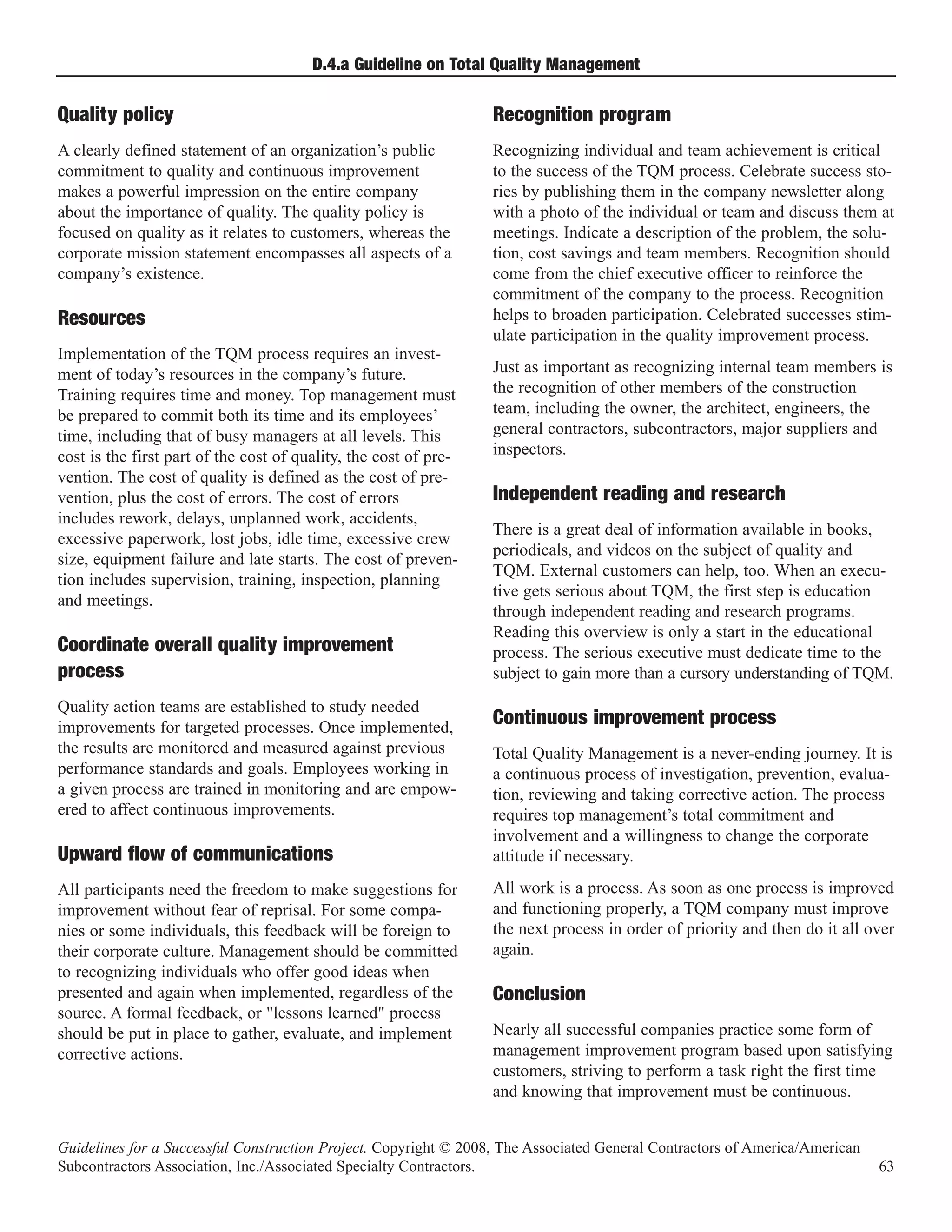 D.4.a Guideline on Total Quality Management

Quality policy                                                    Recognition program
A clearly defined statement of an organization’s public           Recognizing individual and team achievement is critical
commitment to quality and continuous improvement                  to the success of the TQM process. Celebrate success sto-
makes a powerful impression on the entire company                 ries by publishing them in the company newsletter along
about the importance of quality. The quality policy is            with a photo of the individual or team and discuss them at
focused on quality as it relates to customers, whereas the        meetings. Indicate a description of the problem, the solu-
corporate mission statement encompasses all aspects of a          tion, cost savings and team members. Recognition should
company’s existence.                                              come from the chief executive officer to reinforce the
                                                                  commitment of the company to the process. Recognition
                                                                  helps to broaden participation. Celebrated successes stim-
                                                                  ulate participation in the quality improvement process.
Resources
Implementation of the TQM process requires an invest-
ment of today’s resources in the company’s future.                Just as important as recognizing internal team members is
Training requires time and money. Top management must             the recognition of other members of the construction
be prepared to commit both its time and its employees’            team, including the owner, the architect, engineers, the
time, including that of busy managers at all levels. This         general contractors, subcontractors, major suppliers and
cost is the first part of the cost of quality, the cost of pre-   inspectors.
vention. The cost of quality is defined as the cost of pre-
vention, plus the cost of errors. The cost of errors              Independent reading and research
includes rework, delays, unplanned work, accidents,
                                                                  There is a great deal of information available in books,
excessive paperwork, lost jobs, idle time, excessive crew
                                                                  periodicals, and videos on the subject of quality and
size, equipment failure and late starts. The cost of preven-
                                                                  TQM. External customers can help, too. When an execu-
tion includes supervision, training, inspection, planning
                                                                  tive gets serious about TQM, the first step is education
and meetings.
                                                                  through independent reading and research programs.
                                                                  Reading this overview is only a start in the educational
Coordinate overall quality improvement                            process. The serious executive must dedicate time to the
process                                                           subject to gain more than a cursory understanding of TQM.
Quality action teams are established to study needed
improvements for targeted processes. Once implemented,            Continuous improvement process
the results are monitored and measured against previous           Total Quality Management is a never-ending journey. It is
performance standards and goals. Employees working in             a continuous process of investigation, prevention, evalua-
a given process are trained in monitoring and are empow-          tion, reviewing and taking corrective action. The process
ered to affect continuous improvements.                           requires top management’s total commitment and
                                                                  involvement and a willingness to change the corporate
Upward flow of communications                                     attitude if necessary.
All participants need the freedom to make suggestions for         All work is a process. As soon as one process is improved
improvement without fear of reprisal. For some compa-             and functioning properly, a TQM company must improve
nies or some individuals, this feedback will be foreign to        the next process in order of priority and then do it all over
their corporate culture. Management should be committed           again.
to recognizing individuals who offer good ideas when
presented and again when implemented, regardless of the
source. A formal feedback, or "lessons learned" process
                                                                  Conclusion
should be put in place to gather, evaluate, and implement         Nearly all successful companies practice some form of
corrective actions.                                               management improvement program based upon satisfying
                                                                  customers, striving to perform a task right the first time
                                                                  and knowing that improvement must be continuous.


Guidelines for a Successful Construction Project. Copyright © 2008, The Associated General Contractors of America/American
Subcontractors Association, Inc./Associated Specialty Contractors.                                                           63
 