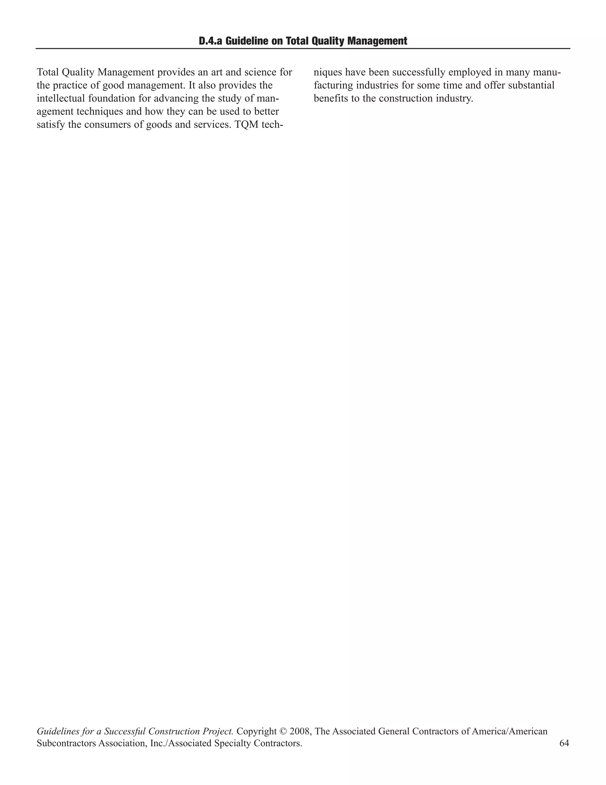 D.4.a Guideline on Total Quality Management

Total Quality Management provides an art and science for          niques have been successfully employed in many manu-
the practice of good management. It also provides the             facturing industries for some time and offer substantial
intellectual foundation for advancing the study of man-           benefits to the construction industry.
agement techniques and how they can be used to better
satisfy the consumers of goods and services. TQM tech-




Guidelines for a Successful Construction Project. Copyright © 2008, The Associated General Contractors of America/American
Subcontractors Association, Inc./Associated Specialty Contractors.                                                           64
 