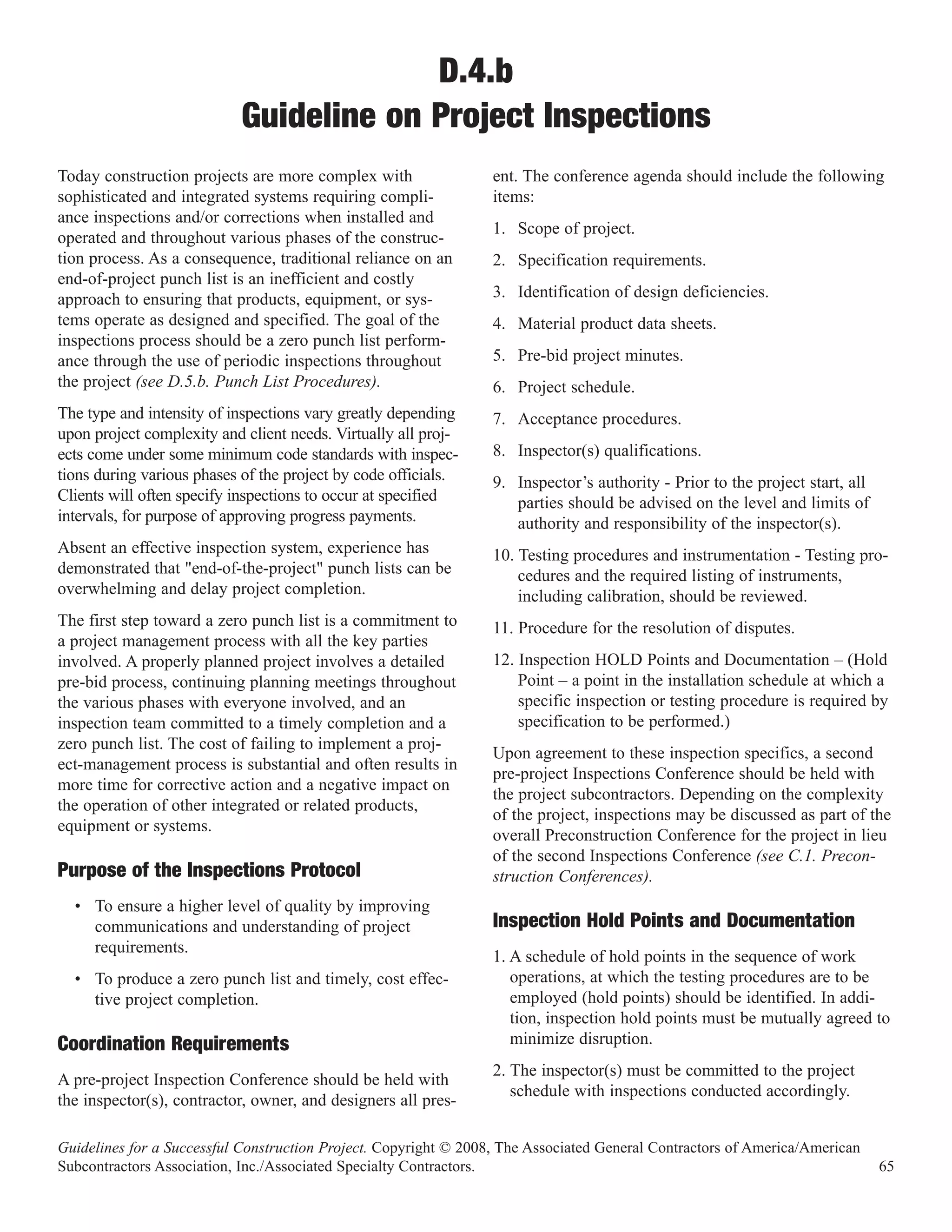 D.4.b
                           Guideline on Project Inspections
Today construction projects are more complex with                 ent. The conference agenda should include the following
sophisticated and integrated systems requiring compli-            items:
ance inspections and/or corrections when installed and
                                                                  1. Scope of project.
operated and throughout various phases of the construc-
tion process. As a consequence, traditional reliance on an        2. Specification requirements.
end-of-project punch list is an inefficient and costly
approach to ensuring that products, equipment, or sys-            3. Identification of design deficiencies.
tems operate as designed and specified. The goal of the           4. Material product data sheets.
inspections process should be a zero punch list perform-
ance through the use of periodic inspections throughout           5. Pre-bid project minutes.
the project (see D.5.b. Punch List Procedures).                   6. Project schedule.
The type and intensity of inspections vary greatly depending      7. Acceptance procedures.
upon project complexity and client needs. Virtually all proj-
ects come under some minimum code standards with inspec-          8. Inspector(s) qualifications.
tions during various phases of the project by code officials.     9. Inspector’s authority - Prior to the project start, all
Clients will often specify inspections to occur at specified         parties should be advised on the level and limits of
intervals, for purpose of approving progress payments.               authority and responsibility of the inspector(s).
Absent an effective inspection system, experience has             10. Testing procedures and instrumentation - Testing pro-
demonstrated that "end-of-the-project" punch lists can be             cedures and the required listing of instruments,
overwhelming and delay project completion.                            including calibration, should be reviewed.
The first step toward a zero punch list is a commitment to        11. Procedure for the resolution of disputes.
a project management process with all the key parties
involved. A properly planned project involves a detailed          12. Inspection HOLD Points and Documentation – (Hold
pre-bid process, continuing planning meetings throughout              Point – a point in the installation schedule at which a
the various phases with everyone involved, and an                     specific inspection or testing procedure is required by
inspection team committed to a timely completion and a                specification to be performed.)
zero punch list. The cost of failing to implement a proj-
                                                                  Upon agreement to these inspection specifics, a second
ect-management process is substantial and often results in
                                                                  pre-project Inspections Conference should be held with
more time for corrective action and a negative impact on
                                                                  the project subcontractors. Depending on the complexity
the operation of other integrated or related products,
                                                                  of the project, inspections may be discussed as part of the
equipment or systems.
                                                                  overall Preconstruction Conference for the project in lieu
                                                                  of the second Inspections Conference (see C.1. Precon-
Purpose of the Inspections Protocol                               struction Conferences).
  • To ensure a higher level of quality by improving
    communications and understanding of project                   Inspection Hold Points and Documentation
    requirements.
                                                                  1. A schedule of hold points in the sequence of work
  • To produce a zero punch list and timely, cost effec-             operations, at which the testing procedures are to be
    tive project completion.                                         employed (hold points) should be identified. In addi-
                                                                     tion, inspection hold points must be mutually agreed to
Coordination Requirements                                            minimize disruption.
                                                                  2. The inspector(s) must be committed to the project
A pre-project Inspection Conference should be held with
                                                                     schedule with inspections conducted accordingly.
the inspector(s), contractor, owner, and designers all pres-

Guidelines for a Successful Construction Project. Copyright © 2008, The Associated General Contractors of America/American
Subcontractors Association, Inc./Associated Specialty Contractors.                                                             65
 
