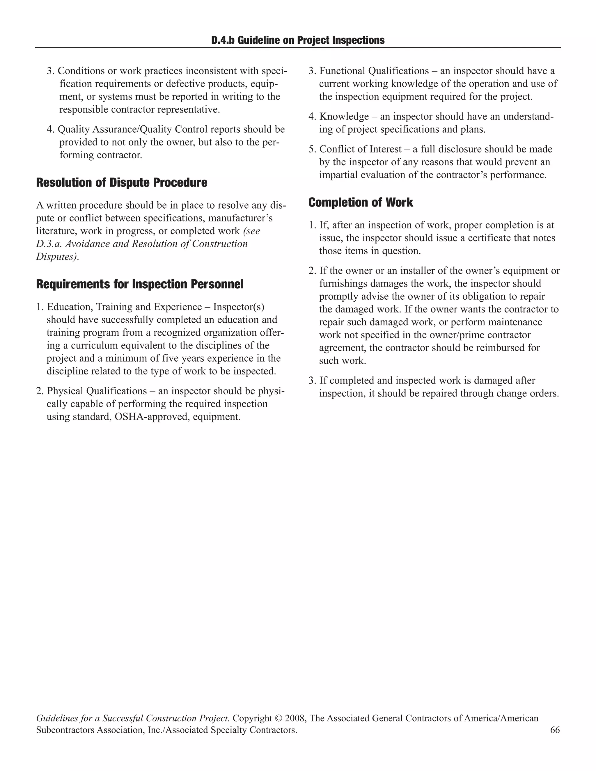 D.4.b Guideline on Project Inspections

  3. Conditions or work practices inconsistent with speci-        3. Functional Qualifications – an inspector should have a
     fication requirements or defective products, equip-             current working knowledge of the operation and use of
     ment, or systems must be reported in writing to the             the inspection equipment required for the project.
     responsible contractor representative.
                                                                  4. Knowledge – an inspector should have an understand-
  4. Quality Assurance/Quality Control reports should be             ing of project specifications and plans.
     provided to not only the owner, but also to the per-
                                                                  5. Conflict of Interest – a full disclosure should be made
     forming contractor.
                                                                     by the inspector of any reasons that would prevent an
                                                                     impartial evaluation of the contractor’s performance.
Resolution of Dispute Procedure
A written procedure should be in place to resolve any dis-        Completion of Work
pute or conflict between specifications, manufacturer’s
                                                                  1. If, after an inspection of work, proper completion is at
literature, work in progress, or completed work (see
                                                                     issue, the inspector should issue a certificate that notes
D.3.a. Avoidance and Resolution of Construction
                                                                     those items in question.
Disputes).
                                                                  2. If the owner or an installer of the owner’s equipment or
                                                                     furnishings damages the work, the inspector should
                                                                     promptly advise the owner of its obligation to repair
Requirements for Inspection Personnel
1. Education, Training and Experience – Inspector(s)                 the damaged work. If the owner wants the contractor to
   should have successfully completed an education and               repair such damaged work, or perform maintenance
   training program from a recognized organization offer-            work not specified in the owner/prime contractor
   ing a curriculum equivalent to the disciplines of the             agreement, the contractor should be reimbursed for
   project and a minimum of five years experience in the             such work.
   discipline related to the type of work to be inspected.
                                                                  3. If completed and inspected work is damaged after
2. Physical Qualifications – an inspector should be physi-           inspection, it should be repaired through change orders.
   cally capable of performing the required inspection
   using standard, OSHA-approved, equipment.




Guidelines for a Successful Construction Project. Copyright © 2008, The Associated General Contractors of America/American
Subcontractors Association, Inc./Associated Specialty Contractors.                                                           66
 