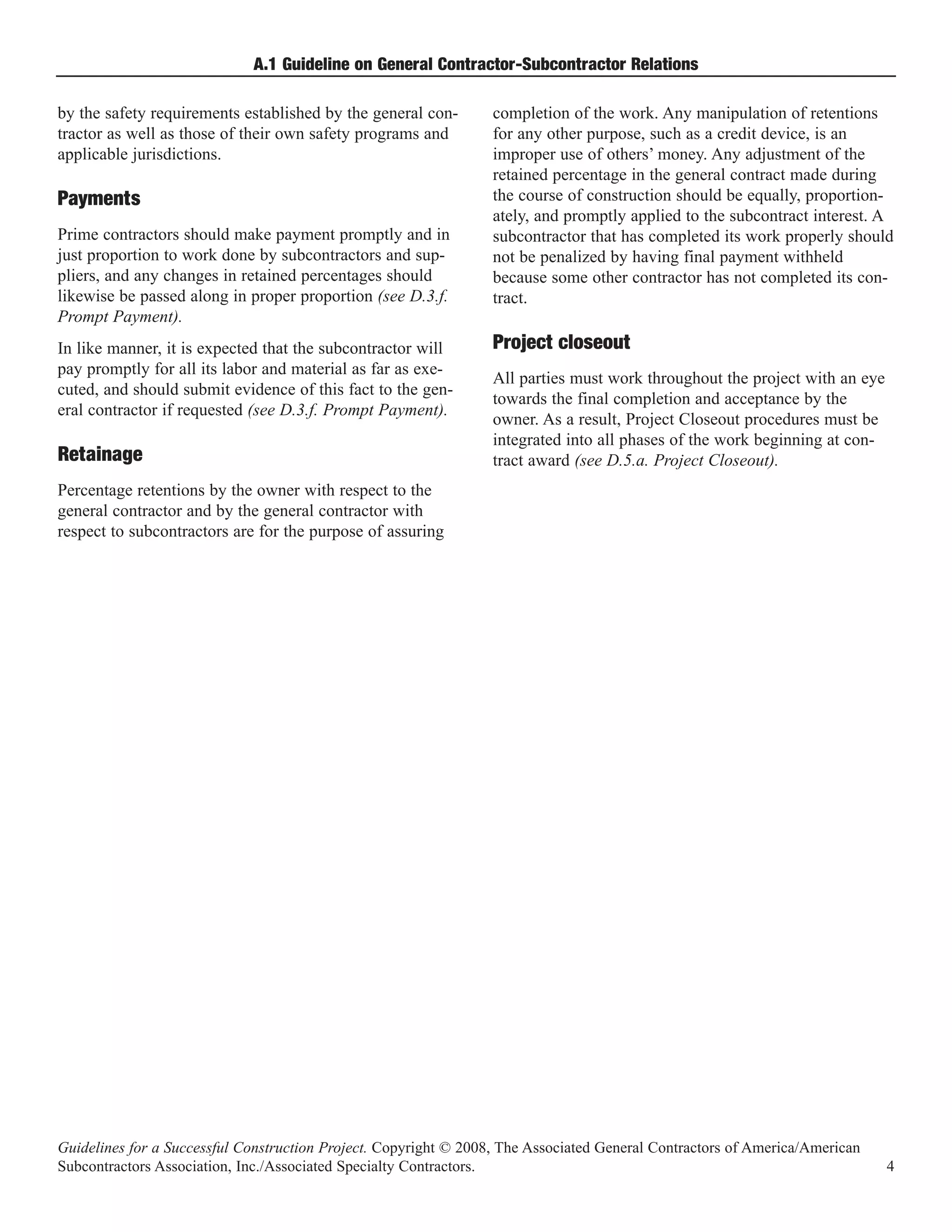 A.1 Guideline on General Contractor-Subcontractor Relations

by the safety requirements established by the general con-        completion of the work. Any manipulation of retentions
tractor as well as those of their own safety programs and         for any other purpose, such as a credit device, is an
applicable jurisdictions.                                         improper use of others’ money. Any adjustment of the
                                                                  retained percentage in the general contract made during
                                                                  the course of construction should be equally, proportion-
                                                                  ately, and promptly applied to the subcontract interest. A
Payments
Prime contractors should make payment promptly and in             subcontractor that has completed its work properly should
just proportion to work done by subcontractors and sup-           not be penalized by having final payment withheld
pliers, and any changes in retained percentages should            because some other contractor has not completed its con-
likewise be passed along in proper proportion (see D.3.f.         tract.
Prompt Payment).
In like manner, it is expected that the subcontractor will        Project closeout
pay promptly for all its labor and material as far as exe-
                                                                  All parties must work throughout the project with an eye
cuted, and should submit evidence of this fact to the gen-
                                                                  towards the final completion and acceptance by the
eral contractor if requested (see D.3.f. Prompt Payment).
                                                                  owner. As a result, Project Closeout procedures must be
                                                                  integrated into all phases of the work beginning at con-
Retainage                                                         tract award (see D.5.a. Project Closeout).
Percentage retentions by the owner with respect to the
general contractor and by the general contractor with
respect to subcontractors are for the purpose of assuring




Guidelines for a Successful Construction Project. Copyright © 2008, The Associated General Contractors of America/American
Subcontractors Association, Inc./Associated Specialty Contractors.                                                           4
 