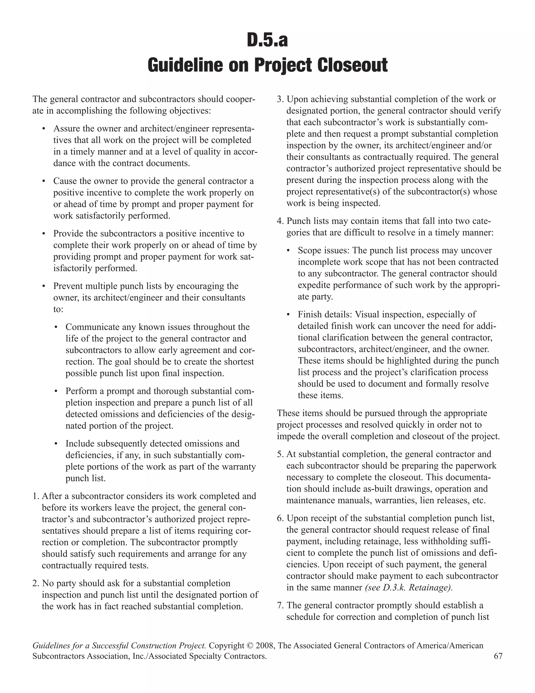 D.5.a
                               Guideline on Project Closeout
The general contractor and subcontractors should cooper-          3. Upon achieving substantial completion of the work or
ate in accomplishing the following objectives:                       designated portion, the general contractor should verify
                                                                     that each subcontractor’s work is substantially com-
  • Assure the owner and architect/engineer representa-
                                                                     plete and then request a prompt substantial completion
    tives that all work on the project will be completed
                                                                     inspection by the owner, its architect/engineer and/or
    in a timely manner and at a level of quality in accor-
                                                                     their consultants as contractually required. The general
    dance with the contract documents.
                                                                     contractor’s authorized project representative should be
  • Cause the owner to provide the general contractor a              present during the inspection process along with the
    positive incentive to complete the work properly on              project representative(s) of the subcontractor(s) whose
    or ahead of time by prompt and proper payment for                work is being inspected.
    work satisfactorily performed.
                                                                  4. Punch lists may contain items that fall into two cate-
  • Provide the subcontractors a positive incentive to               gories that are difficult to resolve in a timely manner:
    complete their work properly on or ahead of time by
                                                                    • Scope issues: The punch list process may uncover
    providing prompt and proper payment for work sat-
                                                                      incomplete work scope that has not been contracted
    isfactorily performed.
                                                                      to any subcontractor. The general contractor should
  • Prevent multiple punch lists by encouraging the                   expedite performance of such work by the appropri-
    owner, its architect/engineer and their consultants               ate party.
    to:
                                                                    • Finish details: Visual inspection, especially of
     • Communicate any known issues throughout the                    detailed finish work can uncover the need for addi-
       life of the project to the general contractor and              tional clarification between the general contractor,
       subcontractors to allow early agreement and cor-               subcontractors, architect/engineer, and the owner.
       rection. The goal should be to create the shortest             These items should be highlighted during the punch
       possible punch list upon final inspection.                     list process and the project’s clarification process
                                                                      should be used to document and formally resolve
     • Perform a prompt and thorough substantial com-                 these items.
       pletion inspection and prepare a punch list of all
       detected omissions and deficiencies of the desig-          These items should be pursued through the appropriate
       nated portion of the project.                              project processes and resolved quickly in order not to
                                                                  impede the overall completion and closeout of the project.
     • Include subsequently detected omissions and
       deficiencies, if any, in such substantially com-           5. At substantial completion, the general contractor and
       plete portions of the work as part of the warranty            each subcontractor should be preparing the paperwork
       punch list.                                                   necessary to complete the closeout. This documenta-
                                                                     tion should include as-built drawings, operation and
1. After a subcontractor considers its work completed and            maintenance manuals, warranties, lien releases, etc.
   before its workers leave the project, the general con-
   tractor’s and subcontractor’s authorized project repre-        6. Upon receipt of the substantial completion punch list,
   sentatives should prepare a list of items requiring cor-          the general contractor should request release of final
   rection or completion. The subcontractor promptly                 payment, including retainage, less withholding suffi-
   should satisfy such requirements and arrange for any              cient to complete the punch list of omissions and defi-
   contractually required tests.                                     ciencies. Upon receipt of such payment, the general
                                                                     contractor should make payment to each subcontractor
2. No party should ask for a substantial completion                  in the same manner (see D.3.k. Retainage).
   inspection and punch list until the designated portion of
   the work has in fact reached substantial completion.           7. The general contractor promptly should establish a
                                                                     schedule for correction and completion of punch list

Guidelines for a Successful Construction Project. Copyright © 2008, The Associated General Contractors of America/American
Subcontractors Association, Inc./Associated Specialty Contractors.                                                              67
 
