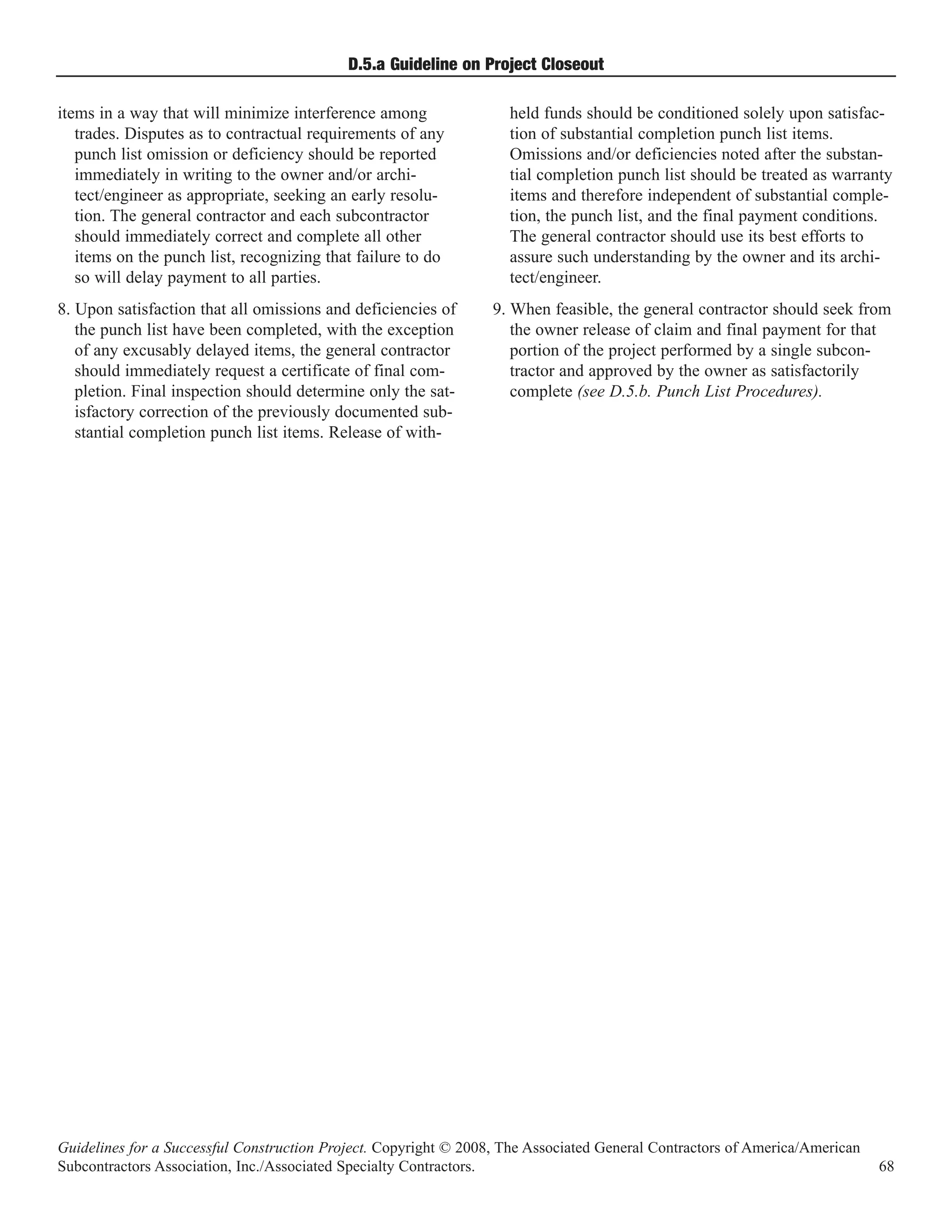 D.5.a Guideline on Project Closeout

items in a way that will minimize interference among                held funds should be conditioned solely upon satisfac-
   trades. Disputes as to contractual requirements of any           tion of substantial completion punch list items.
   punch list omission or deficiency should be reported             Omissions and/or deficiencies noted after the substan-
   immediately in writing to the owner and/or archi-                tial completion punch list should be treated as warranty
   tect/engineer as appropriate, seeking an early resolu-           items and therefore independent of substantial comple-
   tion. The general contractor and each subcontractor              tion, the punch list, and the final payment conditions.
   should immediately correct and complete all other                The general contractor should use its best efforts to
   items on the punch list, recognizing that failure to do          assure such understanding by the owner and its archi-
   so will delay payment to all parties.                            tect/engineer.
8. Upon satisfaction that all omissions and deficiencies of       9. When feasible, the general contractor should seek from
   the punch list have been completed, with the exception            the owner release of claim and final payment for that
   of any excusably delayed items, the general contractor            portion of the project performed by a single subcon-
   should immediately request a certificate of final com-            tractor and approved by the owner as satisfactorily
   pletion. Final inspection should determine only the sat-          complete (see D.5.b. Punch List Procedures).
   isfactory correction of the previously documented sub-
   stantial completion punch list items. Release of with-




Guidelines for a Successful Construction Project. Copyright © 2008, The Associated General Contractors of America/American
Subcontractors Association, Inc./Associated Specialty Contractors.                                                           68
 