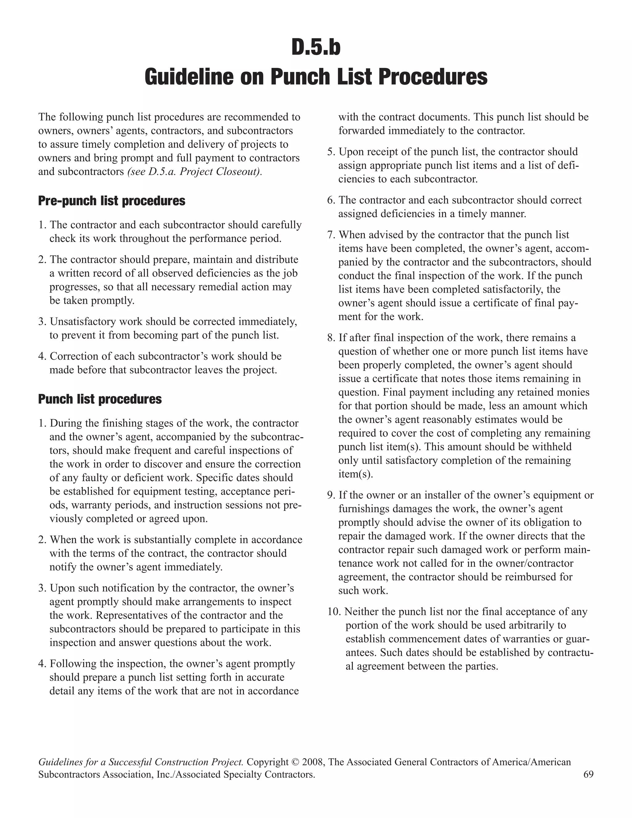 D.5.b
                        Guideline on Punch List Procedures
The following punch list procedures are recommended to              with the contract documents. This punch list should be
owners, owners’ agents, contractors, and subcontractors             forwarded immediately to the contractor.
to assure timely completion and delivery of projects to
                                                                  5. Upon receipt of the punch list, the contractor should
owners and bring prompt and full payment to contractors
                                                                     assign appropriate punch list items and a list of defi-
and subcontractors (see D.5.a. Project Closeout).
                                                                     ciencies to each subcontractor.
                                                                  6. The contractor and each subcontractor should correct
                                                                     assigned deficiencies in a timely manner.
Pre-punch list procedures
1. The contractor and each subcontractor should carefully
   check its work throughout the performance period.              7. When advised by the contractor that the punch list
                                                                     items have been completed, the owner’s agent, accom-
2. The contractor should prepare, maintain and distribute            panied by the contractor and the subcontractors, should
   a written record of all observed deficiencies as the job          conduct the final inspection of the work. If the punch
   progresses, so that all necessary remedial action may             list items have been completed satisfactorily, the
   be taken promptly.                                                owner’s agent should issue a certificate of final pay-
3. Unsatisfactory work should be corrected immediately,              ment for the work.
   to prevent it from becoming part of the punch list.            8. If after final inspection of the work, there remains a
4. Correction of each subcontractor’s work should be                 question of whether one or more punch list items have
   made before that subcontractor leaves the project.                been properly completed, the owner’s agent should
                                                                     issue a certificate that notes those items remaining in
                                                                     question. Final payment including any retained monies
                                                                     for that portion should be made, less an amount which
Punch list procedures
1. During the finishing stages of the work, the contractor           the owner’s agent reasonably estimates would be
   and the owner’s agent, accompanied by the subcontrac-             required to cover the cost of completing any remaining
   tors, should make frequent and careful inspections of             punch list item(s). This amount should be withheld
   the work in order to discover and ensure the correction           only until satisfactory completion of the remaining
   of any faulty or deficient work. Specific dates should            item(s).
   be established for equipment testing, acceptance peri-         9. If the owner or an installer of the owner’s equipment or
   ods, warranty periods, and instruction sessions not pre-          furnishings damages the work, the owner’s agent
   viously completed or agreed upon.                                 promptly should advise the owner of its obligation to
2. When the work is substantially complete in accordance             repair the damaged work. If the owner directs that the
   with the terms of the contract, the contractor should             contractor repair such damaged work or perform main-
   notify the owner’s agent immediately.                             tenance work not called for in the owner/contractor
                                                                     agreement, the contractor should be reimbursed for
3. Upon such notification by the contractor, the owner’s             such work.
   agent promptly should make arrangements to inspect
   the work. Representatives of the contractor and the            10. Neither the punch list nor the final acceptance of any
   subcontractors should be prepared to participate in this           portion of the work should be used arbitrarily to
   inspection and answer questions about the work.                    establish commencement dates of warranties or guar-
                                                                      antees. Such dates should be established by contractu-
4. Following the inspection, the owner’s agent promptly               al agreement between the parties.
   should prepare a punch list setting forth in accurate
   detail any items of the work that are not in accordance




Guidelines for a Successful Construction Project. Copyright © 2008, The Associated General Contractors of America/American
Subcontractors Association, Inc./Associated Specialty Contractors.                                                             69
 