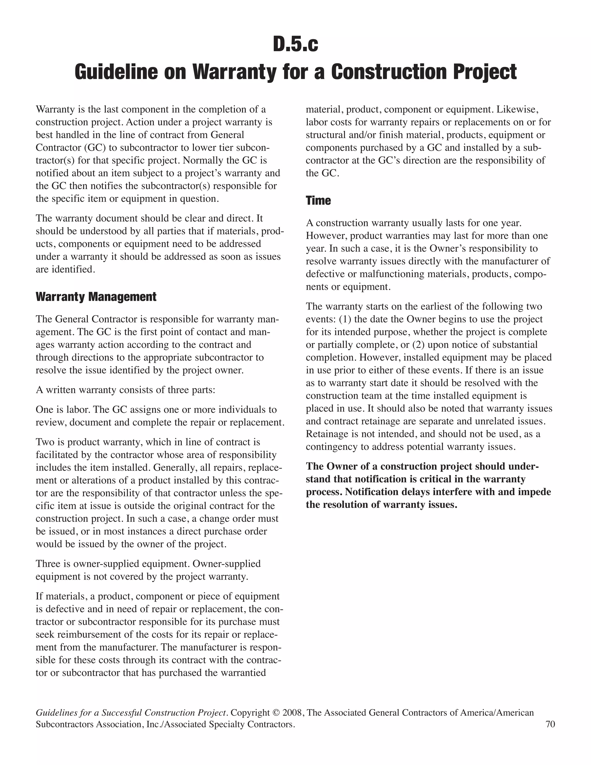 D.5.c
         Guideline on Warranty for a Construction Project
Warranty is the last component in the completion of a             material, product, component or equipment. Likewise,
construction project. Action under a project warranty is          labor costs for warranty repairs or replacements on or for
best handled in the line of contract from General                 structural and/or finish material, products, equipment or
Contractor (GC) to subcontractor to lower tier subcon-            components purchased by a GC and installed by a sub-
tractor(s) for that specific project. Normally the GC is          contractor at the GC’s direction are the responsibility of
notified about an item subject to a project’s warranty and        the GC.
the GC then notifies the subcontractor(s) responsible for
the specific item or equipment in question.
The warranty document should be clear and direct. It
                                                                  Time
                                                                  A construction warranty usually lasts for one year.
should be understood by all parties that if materials, prod-      However, product warranties may last for more than one
ucts, components or equipment need to be addressed                year. In such a case, it is the Owner’s responsibility to
under a warranty it should be addressed as soon as issues         resolve warranty issues directly with the manufacturer of
are identified.                                                   defective or malfunctioning materials, products, compo-
                                                                  nents or equipment.
                                                                  The warranty starts on the earliest of the following two
Warranty Management
The General Contractor is responsible for warranty man-           events: (1) the date the Owner begins to use the project
agement. The GC is the first point of contact and man-            for its intended purpose, whether the project is complete
ages warranty action according to the contract and                or partially complete, or (2) upon notice of substantial
through directions to the appropriate subcontractor to            completion. However, installed equipment may be placed
resolve the issue identified by the project owner.                in use prior to either of these events. If there is an issue
                                                                  as to warranty start date it should be resolved with the
A written warranty consists of three parts:
                                                                  construction team at the time installed equipment is
One is labor. The GC assigns one or more individuals to           placed in use. It should also be noted that warranty issues
review, document and complete the repair or replacement.          and contract retainage are separate and unrelated issues.
                                                                  Retainage is not intended, and should not be used, as a
Two is product warranty, which in line of contract is             contingency to address potential warranty issues.
facilitated by the contractor whose area of responsibility
includes the item installed. Generally, all repairs, replace-     The Owner of a construction project should under-
ment or alterations of a product installed by this contrac-       stand that notification is critical in the warranty
tor are the responsibility of that contractor unless the spe-     process. Notification delays interfere with and impede
cific item at issue is outside the original contract for the      the resolution of warranty issues.
construction project. In such a case, a change order must
be issued, or in most instances a direct purchase order
would be issued by the owner of the project.
Three is owner-supplied equipment. Owner-supplied
equipment is not covered by the project warranty.
If materials, a product, component or piece of equipment
is defective and in need of repair or replacement, the con-
tractor or subcontractor responsible for its purchase must
seek reimbursement of the costs for its repair or replace-
ment from the manufacturer. The manufacturer is respon-
sible for these costs through its contract with the contrac-
tor or subcontractor that has purchased the warrantied


Guidelines for a Successful Construction Project. Copyright © 2008, The Associated General Contractors of America/American
Subcontractors Association, Inc./Associated Specialty Contractors.                                                           70
 