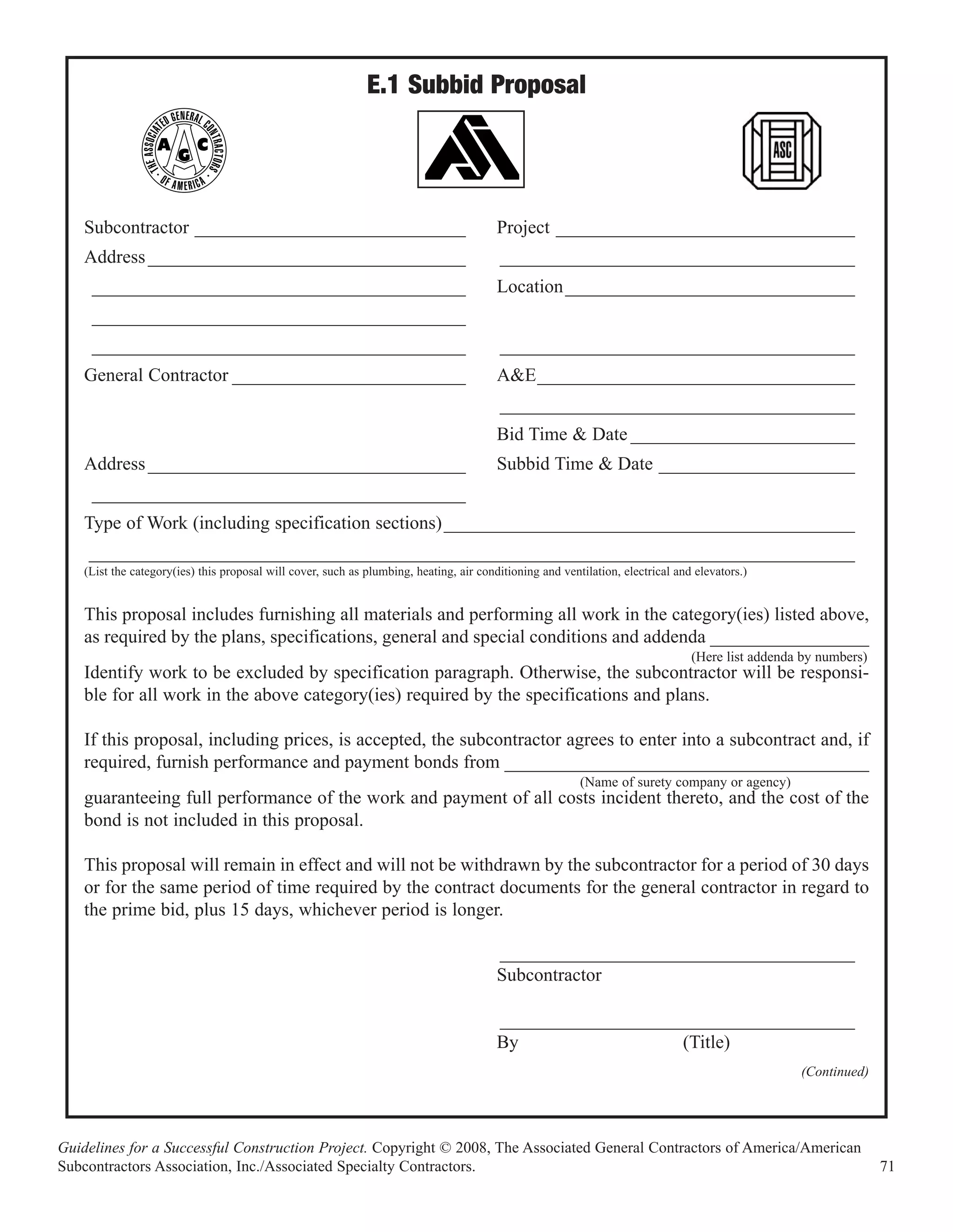 E.1 Subbid Proposal



    Subcontractor _____________________________                                          Project ________________________________
    Address __________________________________                                           ______________________________________
     ________________________________________                                            Location _______________________________
     ________________________________________
     ________________________________________                                            ______________________________________
    General Contractor _________________________                                         A&E__________________________________
                                                                                         ______________________________________
                                                                                         Bid Time & Date ________________________
    Address __________________________________                                           Subbid Time & Date _____________________
     ________________________________________
    Type of Work (including specification sections) ____________________________________________
    __________________________________________________________________________________
    (List the category(ies) this proposal will cover, such as plumbing, heating, air conditioning and ventilation, electrical and elevators.)


    This proposal includes furnishing all materials and performing all work in the category(ies) listed above,
    as required by the plans, specifications, general and special conditions and addenda _________________
                                                                                                                                 (Here list addenda by numbers)
    Identify work to be excluded by specification paragraph. Otherwise, the subcontractor will be responsi-
    ble for all work in the above category(ies) required by the specifications and plans.

    If this proposal, including prices, is accepted, the subcontractor agrees to enter into a subcontract and, if
    required, furnish performance and payment bonds from _______________________________________
                                                                                                          (Name of surety company or agency)
    guaranteeing full performance of the work and payment of all costs incident thereto, and the cost of the
    bond is not included in this proposal.

    This proposal will remain in effect and will not be withdrawn by the subcontractor for a period of 30 days
    or for the same period of time required by the contract documents for the general contractor in regard to
    the prime bid, plus 15 days, whichever period is longer.

                                                                                         ______________________________________
                                                                                         Subcontractor

                                                                                         ______________________________________
                                                                                         By                  (Title)
                                                                                                                                                   (Continued)




Guidelines for a Successful Construction Project. Copyright © 2008, The Associated General Contractors of America/American
Subcontractors Association, Inc./Associated Specialty Contractors.                                                                                                71
 