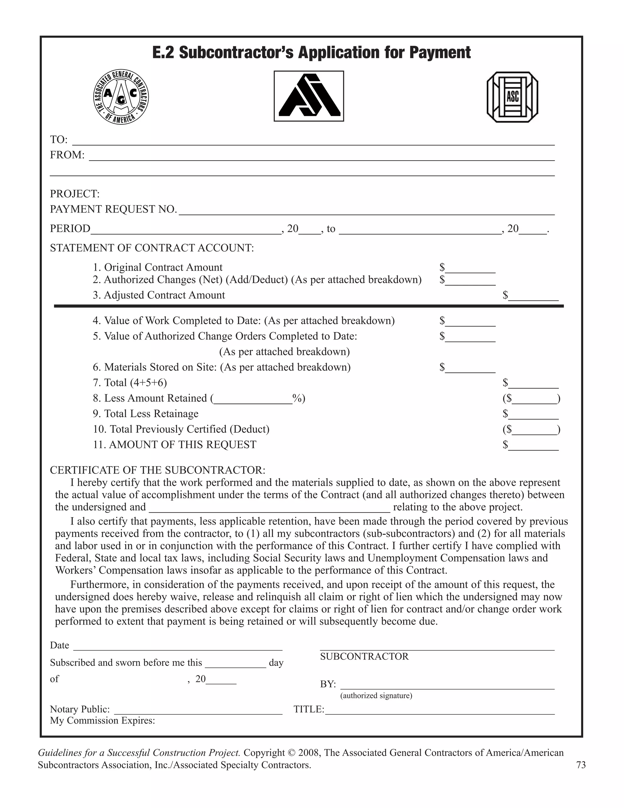 E.2 Subcontractor’s Application for Payment



  TO: ______________________________________________________________________________________
  FROM: ___________________________________________________________________________________
  __________________________________________________________________________________________

  PROJECT:
  PAYMENT REQUEST NO. ___________________________________________________________________
  PERIOD__________________________________, 20____, to _____________________________, 20_____.
  STATEMENT OF CONTRACT ACCOUNT:
            1. Original Contract Amount                                                        $_________
            2. Authorized Changes (Net) (Add/Deduct) (As per attached breakdown)               $_________
            3. Adjusted Contract Amount                                                                     $_________

            4. Value of Work Completed to Date: (As per attached breakdown)                    $_________
            5. Value of Authorized Change Orders Completed to Date:                            $_________
                                         (As per attached breakdown)
            6. Materials Stored on Site: (As per attached breakdown)                           $_________
            7. Total (4+5+6)                                                                                $_________
            8. Less Amount Retained (______________%)                                                       ($________)
            9. Total Less Retainage                                                                         $_________
            10. Total Previously Certified (Deduct)                                                         ($________)
            11. AMOUNT OF THIS REQUEST                                                                      $_________

  CERTIFICATE OF THE SUBCONTRACTOR:
       I hereby certify that the work performed and the materials supplied to date, as shown on the above represent
   the actual value of accomplishment under the terms of the Contract (and all authorized changes thereto) between
   the undersigned and ___________________________________________ relating to the above project.
       I also certify that payments, less applicable retention, have been made through the period covered by previous
   payments received from the contractor, to (1) all my subcontractors (sub-subcontractors) and (2) for all materials
   and labor used in or in conjunction with the performance of this Contract. I further certify I have complied with
   Federal, State and local tax laws, including Social Security laws and Unemployment Compensation laws and
   Workers’ Compensation laws insofar as applicable to the performance of this Contract.
       Furthermore, in consideration of the payments received, and upon receipt of the amount of this request, the
   undersigned does hereby waive, release and relinquish all claim or right of lien which the undersigned may now
   have upon the premises described above except for claims or right of lien for contract and/or change order work
   performed to extent that payment is being retained or will subsequently become due.

  Date _________________________________________                 ______________________________________________
                                                                 SUBCONTRACTOR
  Subscribed and sworn before me this ____________ day
  of                              , 20______
                                                                 BY: __________________________________________
                                                                      (authorized signature)
  Notary Public: _________________________________         TITLE:_____________________________________________
  My Commission Expires:


Guidelines for a Successful Construction Project. Copyright © 2008, The Associated General Contractors of America/American
Subcontractors Association, Inc./Associated Specialty Contractors.                                                           73
 