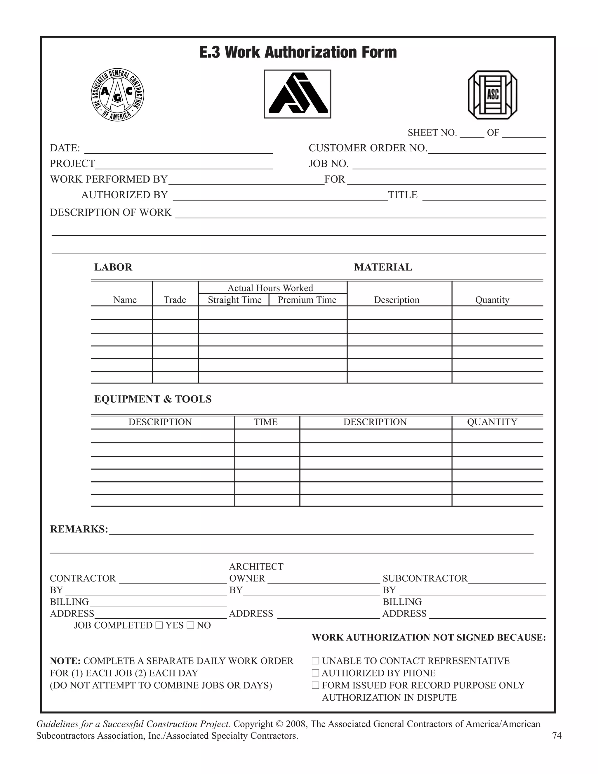 E.3 Work Authorization Form



                                                                                         SHEET NO. _____ OF _________
   DATE: ___________________________________   CUSTOMER ORDER NO.______________________
   PROJECT_________________________________    JOB NO. ____________________________________
   WORK PERFORMED BY_____________________________FOR _____________________________________
        AUTHORIZED BY ________________________________________TITLE _______________________
   DESCRIPTION OF WORK _____________________________________________________________________
   ____________________________________________________________________________________________
   ____________________________________________________________________________________________
              LABOR                                                         MATERIAL
                                              Actual Hours Worked
                  Name        Trade      Straight Time   Premium Time            Description              Quantity




              EQUIPMENT & TOOLS

                      DESCRIPTION                   TIME                  DESCRIPTION                   QUANTITY




   REMARKS:_______________________________________________________________________________
   __________________________________________________________________________________________
                                        ARCHITECT
   CONTRACTOR ______________________ OWNER _______________________ SUBCONTRACTOR________________
   BY _________________________________ BY____________________________ BY ______________________________
   BILLING ____________________________                                BILLING
   ADDRESS___________________________ ADDRESS _____________________ ADDRESS ________________________
        JOB COMPLETED I YES I NO
                                                        WORK AUTHORIZATION NOT SIGNED BECAUSE:

   NOTE: COMPLETE A SEPARATE DAILY WORK ORDER                     I UNABLE TO CONTACT REPRESENTATIVE
   FOR (1) EACH JOB (2) EACH DAY                                  I AUTHORIZED BY PHONE
   (DO NOT ATTEMPT TO COMBINE JOBS OR DAYS)                       I FORM ISSUED FOR RECORD PURPOSE ONLY
                                                                    AUTHORIZATION IN DISPUTE

Guidelines for a Successful Construction Project. Copyright © 2008, The Associated General Contractors of America/American
Subcontractors Association, Inc./Associated Specialty Contractors.                                                           74
 