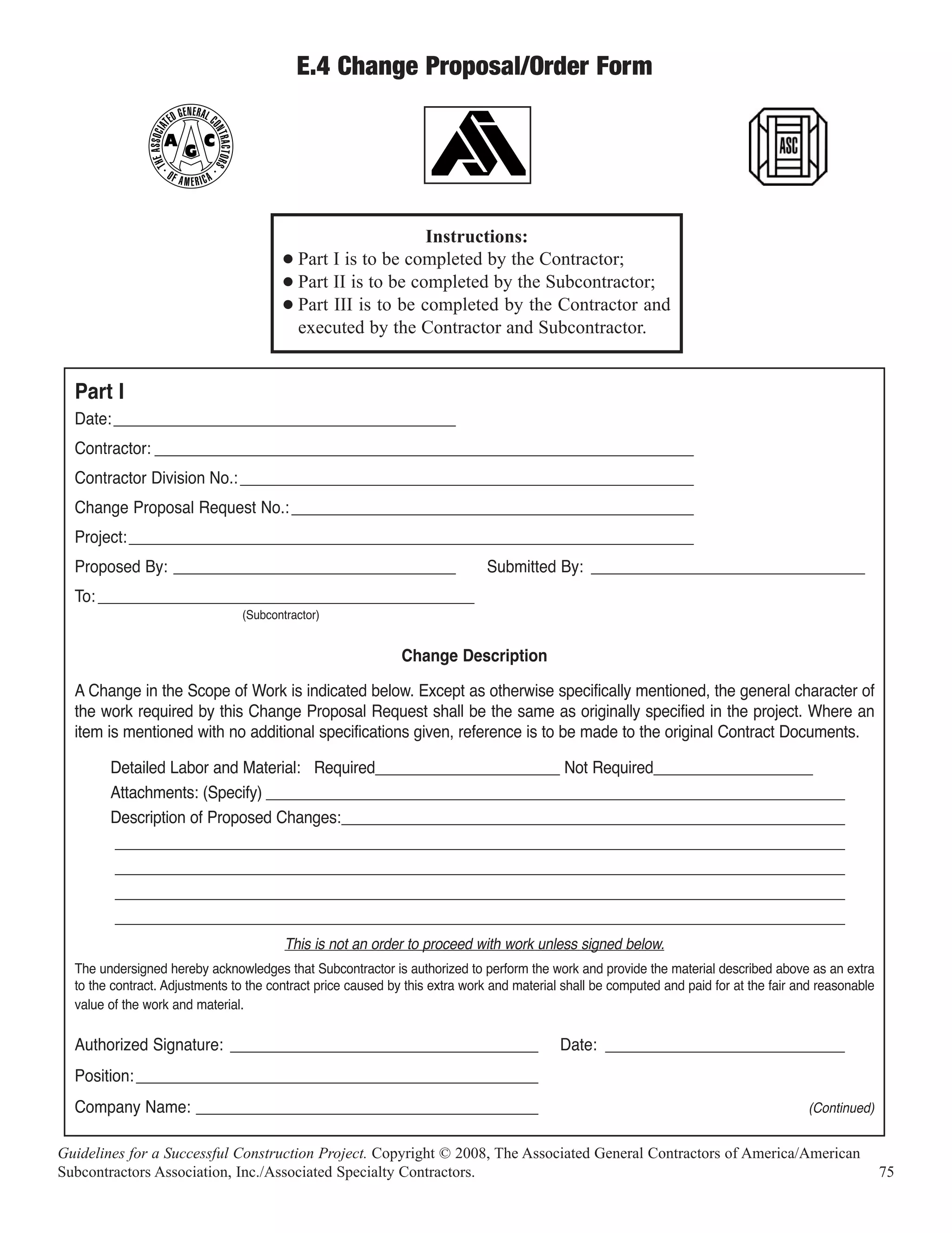 E.4 Change Proposal/Order Form




                                                             Instructions:
                                        G Part I is to be completed by the Contractor;
                                        G Part II is to be completed by the Subcontractor;
                                        G Part III is to be completed by the Contractor and
                                          executed by the Contractor and Subcontractor.


  Part I
  Date: ________________________________________
  Contractor: _______________________________________________________________
  Contractor Division No.: _____________________________________________________
  Change Proposal Request No.: _______________________________________________
  Project: __________________________________________________________________
  Proposed By: _________________________________                             Submitted By: ________________________________
  To: ____________________________________________
                                (Subcontractor)


                                                              Change Description

  A Change in the Scope of Work is indicated below. Except as otherwise specifically mentioned, the general character of
  the work required by this Change Proposal Request shall be the same as originally specified in the project. Where an
  item is mentioned with no additional specifications given, reference is to be made to the original Contract Documents.

        Detailed Labor and Material: Required______________________ Not Required___________________
        Attachments: (Specify) _____________________________________________________________________
        Description of Proposed Changes:____________________________________________________________
        _______________________________________________________________________________________
        _______________________________________________________________________________________
        _______________________________________________________________________________________
        _______________________________________________________________________________________
                                        This is not an order to proceed with work unless signed below.
  The undersigned hereby acknowledges that Subcontractor is authorized to perform the work and provide the material described above as an extra
  to the contract. Adjustments to the contract price caused by this extra work and material shall be computed and paid for at the fair and reasonable
  value of the work and material.

  Authorized Signature: ____________________________________                               Date: ____________________________
  Position: _______________________________________________
  Company Name: ________________________________________                                                                                (Continued)


Guidelines for a Successful Construction Project. Copyright © 2008, The Associated General Contractors of America/American
Subcontractors Association, Inc./Associated Specialty Contractors.                                                                                      75
 