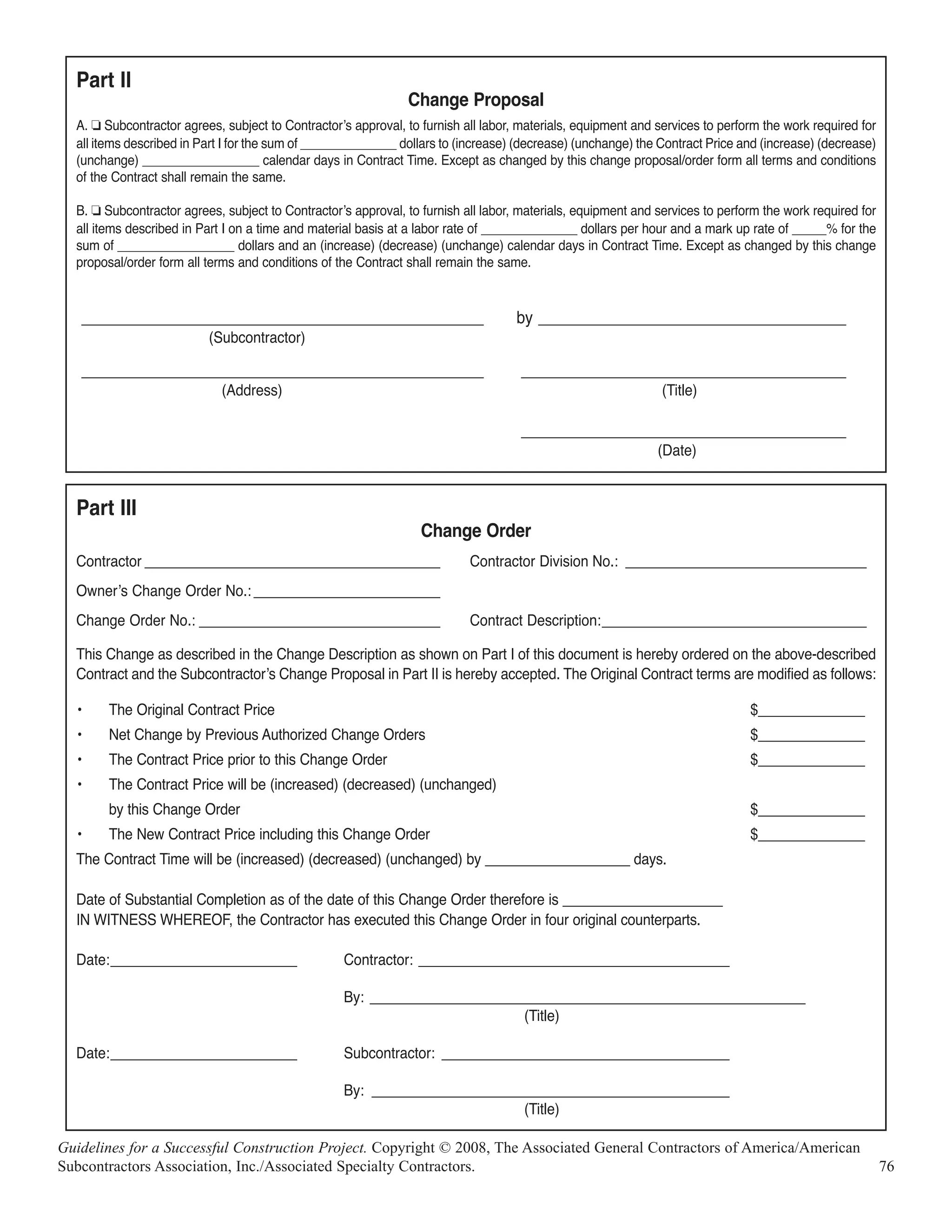 Part II
                                                               Change Proposal
  A. J Subcontractor agrees, subject to Contractorʼs approval, to furnish all labor, materials, equipment and services to perform the work required for
  all items described in Part I for the sum of ______________ dollars to (increase) (decrease) (unchange) the Contract Price and (increase) (decrease)
  (unchange) _________________ calendar days in Contract Time. Except as changed by this change proposal/order form all terms and conditions
  of the Contract shall remain the same.

  B. J Subcontractor agrees, subject to Contractorʼs approval, to furnish all labor, materials, equipment and services to perform the work required for
  all items described in Part I on a time and material basis at a labor rate of ______________ dollars per hour and a mark up rate of _____% for the
  sum of _________________ dollars and an (increase) (decrease) (unchange) calendar days in Contract Time. Except as changed by this change
  proposal/order form all terms and conditions of the Contract shall remain the same.



      _______________________________________________                               by ____________________________________
                          (Subcontractor)

      _______________________________________________                               ______________________________________
                             (Address)                                                                         (Title)

                                                                                    ______________________________________
                                                                                                              (Date)


  Part III
                                                                  Change Order
  Contractor ______________________________________                        Contractor Division No.: _______________________________
  Ownerʼs Change Order No.: ________________________
  Change Order No.: _______________________________                        Contract Description:__________________________________

  This Change as described in the Change Description as shown on Part I of this document is hereby ordered on the above-described
  Contract and the Subcontractorʼs Change Proposal in Part II is hereby accepted. The Original Contract terms are modified as follows:

  •      The Original Contract Price                                                                                           $______________
  •      Net Change by Previous Authorized Change Orders                                                                       $______________
  •      The Contract Price prior to this Change Order                                                                         $______________
  •      The Contract Price will be (increased) (decreased) (unchanged)
         by this Change Order                                                                                                  $______________
  •      The New Contract Price including this Change Order                                                                    $______________
  The Contract Time will be (increased) (decreased) (unchanged) by ___________________ days.

  Date of Substantial Completion as of the date of this Change Order therefore is _____________________
  IN WITNESS WHEREOF, the Contractor has executed this Change Order in four original counterparts.

  Date:________________________                    Contractor: ________________________________________

                                                   By: ________________________________________________________
                                                                           (Title)

  Date:________________________                    Subcontractor: _____________________________________

                                                   By: ______________________________________________
                                                                           (Title)

Guidelines for a Successful Construction Project. Copyright © 2008, The Associated General Contractors of America/American
Subcontractors Association, Inc./Associated Specialty Contractors.                                                                                        76
 