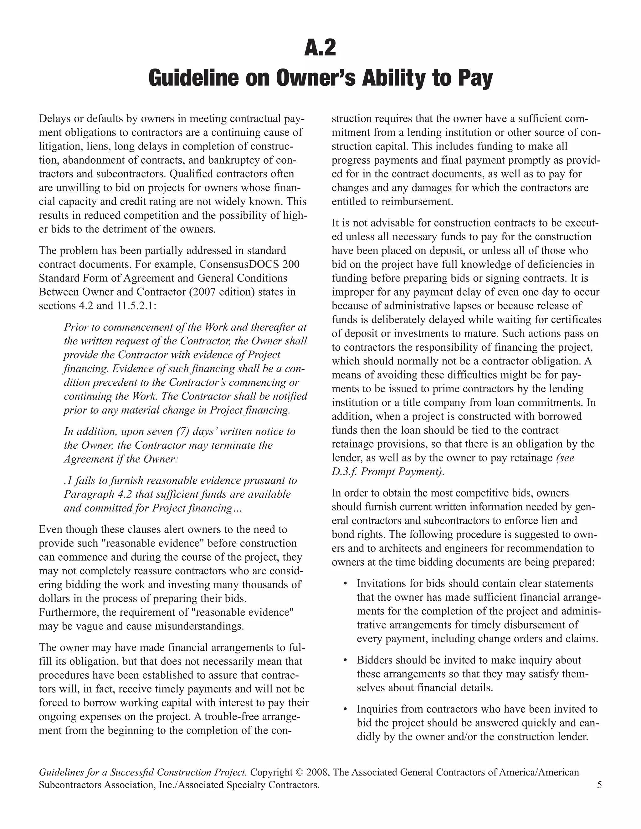 A.2
                        Guideline on Owner’s Ability to Pay
Delays or defaults by owners in meeting contractual pay-          struction requires that the owner have a sufficient com-
ment obligations to contractors are a continuing cause of         mitment from a lending institution or other source of con-
litigation, liens, long delays in completion of construc-         struction capital. This includes funding to make all
tion, abandonment of contracts, and bankruptcy of con-            progress payments and final payment promptly as provid-
tractors and subcontractors. Qualified contractors often          ed for in the contract documents, as well as to pay for
are unwilling to bid on projects for owners whose finan-          changes and any damages for which the contractors are
cial capacity and credit rating are not widely known. This        entitled to reimbursement.
results in reduced competition and the possibility of high-
                                                                  It is not advisable for construction contracts to be execut-
er bids to the detriment of the owners.
                                                                  ed unless all necessary funds to pay for the construction
The problem has been partially addressed in standard              have been placed on deposit, or unless all of those who
contract documents. For example, ConsensusDOCS 200                bid on the project have full knowledge of deficiencies in
Standard Form of Agreement and General Conditions                 funding before preparing bids or signing contracts. It is
Between Owner and Contractor (2007 edition) states in             improper for any payment delay of even one day to occur
sections 4.2 and 11.5.2.1:                                        because of administrative lapses or because release of
                                                                  funds is deliberately delayed while waiting for certificates
     Prior to commencement of the Work and thereafter at
                                                                  of deposit or investments to mature. Such actions pass on
     the written request of the Contractor, the Owner shall
                                                                  to contractors the responsibility of financing the project,
     provide the Contractor with evidence of Project
                                                                  which should normally not be a contractor obligation. A
     financing. Evidence of such financing shall be a con-
                                                                  means of avoiding these difficulties might be for pay-
     dition precedent to the Contractor’s commencing or
                                                                  ments to be issued to prime contractors by the lending
     continuing the Work. The Contractor shall be notified
                                                                  institution or a title company from loan commitments. In
     prior to any material change in Project financing.
                                                                  addition, when a project is constructed with borrowed
     In addition, upon seven (7) days’ written notice to          funds then the loan should be tied to the contract
     the Owner, the Contractor may terminate the                  retainage provisions, so that there is an obligation by the
     Agreement if the Owner:                                      lender, as well as by the owner to pay retainage (see
                                                                  D.3.f. Prompt Payment).
     .1 fails to furnish reasonable evidence prusuant to
     Paragraph 4.2 that sufficient funds are available            In order to obtain the most competitive bids, owners
     and committed for Project financing…                         should furnish current written information needed by gen-
                                                                  eral contractors and subcontractors to enforce lien and
Even though these clauses alert owners to the need to             bond rights. The following procedure is suggested to own-
provide such "reasonable evidence" before construction            ers and to architects and engineers for recommendation to
can commence and during the course of the project, they           owners at the time bidding documents are being prepared:
may not completely reassure contractors who are consid-
ering bidding the work and investing many thousands of              • Invitations for bids should contain clear statements
dollars in the process of preparing their bids.                       that the owner has made sufficient financial arrange-
Furthermore, the requirement of "reasonable evidence"                 ments for the completion of the project and adminis-
may be vague and cause misunderstandings.                             trative arrangements for timely disbursement of
                                                                      every payment, including change orders and claims.
The owner may have made financial arrangements to ful-
fill its obligation, but that does not necessarily mean that        • Bidders should be invited to make inquiry about
procedures have been established to assure that contrac-              these arrangements so that they may satisfy them-
tors will, in fact, receive timely payments and will not be           selves about financial details.
forced to borrow working capital with interest to pay their
                                                                    • Inquiries from contractors who have been invited to
ongoing expenses on the project. A trouble-free arrange-
                                                                      bid the project should be answered quickly and can-
ment from the beginning to the completion of the con-
                                                                      didly by the owner and/or the construction lender.


Guidelines for a Successful Construction Project. Copyright © 2008, The Associated General Contractors of America/American
Subcontractors Association, Inc./Associated Specialty Contractors.                                                           5
 