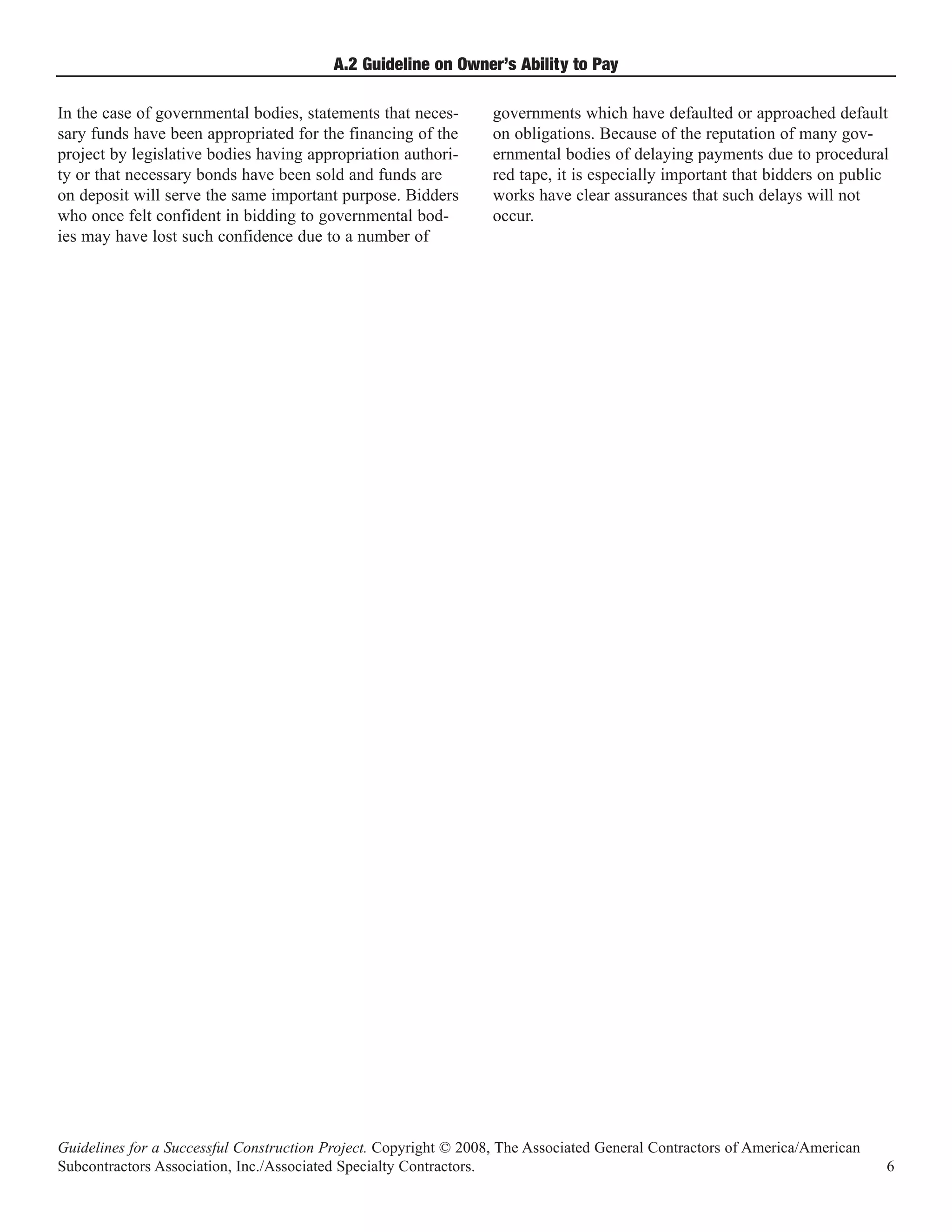 A.2 Guideline on Owner’s Ability to Pay

In the case of governmental bodies, statements that neces-        governments which have defaulted or approached default
sary funds have been appropriated for the financing of the        on obligations. Because of the reputation of many gov-
project by legislative bodies having appropriation authori-       ernmental bodies of delaying payments due to procedural
ty or that necessary bonds have been sold and funds are           red tape, it is especially important that bidders on public
on deposit will serve the same important purpose. Bidders         works have clear assurances that such delays will not
who once felt confident in bidding to governmental bod-           occur.
ies may have lost such confidence due to a number of




Guidelines for a Successful Construction Project. Copyright © 2008, The Associated General Contractors of America/American
Subcontractors Association, Inc./Associated Specialty Contractors.                                                           6
 