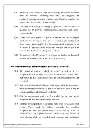 Guidelines on Good Distribution Practices for biological Products Page 8 of 22
CDSCO/GDP.BP Ver. : 00
9.10 Receiving and dispatch bays shall protect biological products
from the weather. Receiving areas shall be designed and
equipped to allow incoming containers of biological products to
be cleaned, if necessary, before storage.
9.11 Handling and storage of biological products shall in such a
manner as to prevent contamination, mix-ups and cross-
contamination.
9.12 There shall be a system in place to ensure that the biological
products due to expire first are sold and/or distributed first
(first expiry/ first out (FEFO)). Exceptions shall be permitted as
appropriate, provided that adequate controls are in place to
prevent the distribution of expired products.
9.13 Arrangement shall be made for withdrawing broken or damaged
items from unusable stock and storing separately.
10.0 TEMPERATURE, ENVIRONMENT AND STOCK CONTROL
10.1 All biological products shall be stored according to the
temperature and storage conditions as described on the label.
Adherence to these conditions shall be checked, monitored and
recorded.
10.2 Storage conditions for biological products shall be in compliance
with the recommendations of the manufacturer. This is key to
ensure quality of all biological products.
10.3 Suitable equipments and procedures shall be in place to for
temperature monitoring of storage facilities.
10.4 Records of temperature monitoring data shall be available for
review. There shall be defined intervals for checking
temperature. The equipment used for monitoring shall be
checked at suitable predetermined intervals and the results of
such checks shall be recorded and retained. All monitoring
 