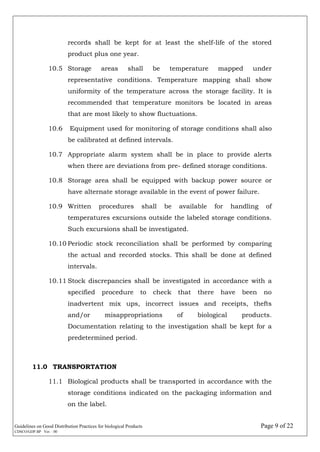 Guidelines on Good Distribution Practices for biological Products Page 9 of 22
CDSCO/GDP.BP Ver. : 00
records shall be kept for at least the shelf-life of the stored
product plus one year.
10.5 Storage areas shall be temperature mapped under
representative conditions. Temperature mapping shall show
uniformity of the temperature across the storage facility. It is
recommended that temperature monitors be located in areas
that are most likely to show fluctuations.
10.6 Equipment used for monitoring of storage conditions shall also
be calibrated at defined intervals.
10.7 Appropriate alarm system shall be in place to provide alerts
when there are deviations from pre- defined storage conditions.
10.8 Storage area shall be equipped with backup power source or
have alternate storage available in the event of power failure.
10.9 Written procedures shall be available for handling of
temperatures excursions outside the labeled storage conditions.
Such excursions shall be investigated.
10.10 Periodic stock reconciliation shall be performed by comparing
the actual and recorded stocks. This shall be done at defined
intervals.
10.11 Stock discrepancies shall be investigated in accordance with a
specified procedure to check that there have been no
inadvertent mix ups, incorrect issues and receipts, thefts
and/or misappropriations of biological products.
Documentation relating to the investigation shall be kept for a
predetermined period.
11.0 TRANSPORTATION
11.1 Biological products shall be transported in accordance with the
storage conditions indicated on the packaging information and
on the label.
 