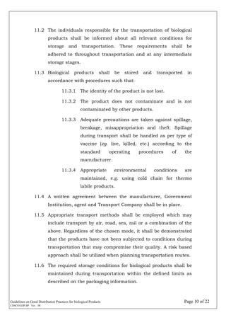 Guidelines on Good Distribution Practices for biological Products Page 10 of 22
CDSCO/GDP.BP Ver. : 00
11.2 The individuals responsible for the transportation of biological
products shall be informed about all relevant conditions for
storage and transportation. These requirements shall be
adhered to throughout transportation and at any intermediate
storage stages.
11.3 Biological products shall be stored and transported in
accordance with procedures such that:
11.3.1 The identity of the product is not lost.
11.3.2 The product does not contaminate and is not
contaminated by other products.
11.3.3 Adequate precautions are taken against spillage,
breakage, misappropriation and theft. Spillage
during transport shall be handled as per type of
vaccine (eg. live, killed, etc.) according to the
standard operating procedures of the
manufacturer.
11.3.4 Appropriate environmental conditions are
maintained, e.g. using cold chain for thermo
labile products.
11.4 A written agreement between the manufacturer, Government
Institution, agent and Transport Company shall be in place.
11.5 Appropriate transport methods shall be employed which may
include transport by air, road, sea, rail or a combination of the
above. Regardless of the chosen mode, it shall be demonstrated
that the products have not been subjected to conditions during
transportation that may compromise their quality. A risk based
approach shall be utilized when planning transportation routes.
11.6 The required storage conditions for biological products shall be
maintained during transportation within the defined limits as
described on the packaging information.
 