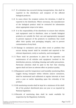 Guidelines on Good Distribution Practices for biological Products Page 11 of 22
CDSCO/GDP.BP Ver. : 00
11.7 If a deviation has occurred during transportation, this shall be
reported to the distributor and recipient of the affected
biological products.
11.8 In cases where the recipient notices the deviation, it shall be
reported to the distributor. Where necessary, the manufacturer
of the biological product shall be contacted for information
about appropriate steps to be taken.
11.9 It is the responsibility of the distributor to ensure that vehicles
and equipment used to distribute, store or handle biological
products are suitable for their use and appropriately equipped
to prevent exposure of the products to conditions that could
affect their quality and packaging integrity, and to prevent
contamination of any kind.
11.10 Damage to containers and any other event or problem that
occurs during transit shall be recorded and reported to the
relevant department, entity or authority, and investigated.
11.11 There shall be procedures in place for the operation and
maintenance of all vehicles and equipment involved in the
distribution process, including cleaning and safety precautions.
Particular attention shall be paid to the fact that cleaning
agents shall not have an adverse effect on product quality.
11.12 Equipment used for temperature and humidity monitoring (Data
Logger) during transport within vehicles and/or containers,
shall be maintained and calibrated at regular intervals at least
once a year or earlier depending upon the criticality of the
product.
11.13 All monitoring records shall be kept for a minimum of the shelf-
life of the product distributed plus one year or as required by
National legislation.
11.14 Records of monitoring data shall be made available for
inspection by the Regulatory Authority.
 
