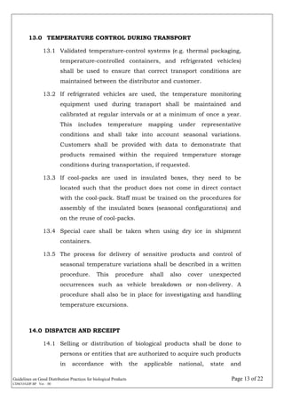 Guidelines on Good Distribution Practices for biological Products Page 13 of 22
CDSCO/GDP.BP Ver. : 00
13.0 TEMPERATURE CONTROL DURING TRANSPORT
13.1 Validated temperature-control systems (e.g. thermal packaging,
temperature-controlled containers, and refrigerated vehicles)
shall be used to ensure that correct transport conditions are
maintained between the distributor and customer.
13.2 If refrigerated vehicles are used, the temperature monitoring
equipment used during transport shall be maintained and
calibrated at regular intervals or at a minimum of once a year.
This includes temperature mapping under representative
conditions and shall take into account seasonal variations.
Customers shall be provided with data to demonstrate that
products remained within the required temperature storage
conditions during transportation, if requested.
13.3 If cool-packs are used in insulated boxes, they need to be
located such that the product does not come in direct contact
with the cool-pack. Staff must be trained on the procedures for
assembly of the insulated boxes (seasonal configurations) and
on the reuse of cool-packs.
13.4 Special care shall be taken when using dry ice in shipment
containers.
13.5 The process for delivery of sensitive products and control of
seasonal temperature variations shall be described in a written
procedure. This procedure shall also cover unexpected
occurrences such as vehicle breakdown or non-delivery. A
procedure shall also be in place for investigating and handling
temperature excursions.
14.0 DISPATCH AND RECEIPT
14.1 Selling or distribution of biological products shall be done to
persons or entities that are authorized to acquire such products
in accordance with the applicable national, state and
 