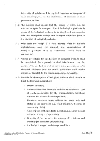 Guidelines on Good Distribution Practices for biological Products Page 14 of 22
CDSCO/GDP.BP Ver. : 00
international legislation. It is required to obtain written proof of
such authority prior to the distribution of products to such
persons or entities.
14.2 The supplier shall ensure that the person or entity, e.g. the
contract acceptor for transportation of the biological products, is
aware of the biological products to be distributed and complies
with the appropriate storage and transport conditions prior to
the dispatch of biological products.
14.3 Only after the receipt of a valid delivery order or material
replenishment plan, the dispatch and transportation of
biological products shall be undertaken, which shall be
documented.
14.4 Written procedures for the dispatch of biological products shall
be established. Such procedures shall take into account the
nature of the product as well as any special precautions to be
observed. Biological products under quarantine shall require
release for dispatch by the person responsible for quality.
14.5 Records for the dispatch of biological products shall include at
least the following information:
 Date of dispatch;
 Complete business name and address (no acronyms), type
of entity responsible for the transportation, telephone
number and names of contact persons;
 Complete business name, address (no acronyms), and
status of the addressee (e.g. retail pharmacy, hospital or
community clinic);
 A description of the products including, e.g. name, dosage
form and strength (if applicable);
 Quantity of the products, i.e. number of containers and
quantity per container (if applicable);
 Applicable transport and storage conditions;
 