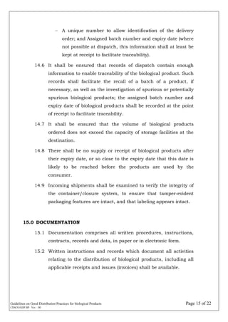 Guidelines on Good Distribution Practices for biological Products Page 15 of 22
CDSCO/GDP.BP Ver. : 00
 A unique number to allow identification of the delivery
order; and Assigned batch number and expiry date (where
not possible at dispatch, this information shall at least be
kept at receipt to facilitate traceability).
14.6 It shall be ensured that records of dispatch contain enough
information to enable traceability of the biological product. Such
records shall facilitate the recall of a batch of a product, if
necessary, as well as the investigation of spurious or potentially
spurious biological products; the assigned batch number and
expiry date of biological products shall be recorded at the point
of receipt to facilitate traceability.
14.7 It shall be ensured that the volume of biological products
ordered does not exceed the capacity of storage facilities at the
destination.
14.8 There shall be no supply or receipt of biological products after
their expiry date, or so close to the expiry date that this date is
likely to be reached before the products are used by the
consumer.
14.9 Incoming shipments shall be examined to verify the integrity of
the container/closure system, to ensure that tamper-evident
packaging features are intact, and that labeling appears intact.
15.0 DOCUMENTATION
15.1 Documentation comprises all written procedures, instructions,
contracts, records and data, in paper or in electronic form.
15.2 Written instructions and records which document all activities
relating to the distribution of biological products, including all
applicable receipts and issues (invoices) shall be available.
 
