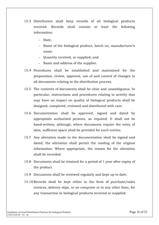 Guidelines on Good Distribution Practices for biological Products Page 16 of 22
CDSCO/GDP.BP Ver. : 00
15.3 Distributors shall keep records of all biological products
received. Records shall contain at least the following
information:
 Date;
 Name of the biological product, batch no, manufacturer’s
name.
 Quantity received, or supplied; and
 Name and address of the supplier.
15.4 Procedures shall be established and maintained for the
preparation, review, approval, use of and control of changes to
all documents relating to the distribution process.
15.5 The contents of documents shall be clear and unambiguous. In
particular, instructions and procedures relating to activity that
may have an impact on quality of biological products shall be
designed, completed, reviewed and distributed with care.
15.6 Documentation shall be approved, signed and dated by
appropriate authorized persons, as required. It shall not be
hand-written; although, where documents require the entry of
data, sufficient space shall be provided for such entries.
15.7 Any alteration made in the documentation shall be signed and
dated; the alteration shall permit the reading of the original
information. Where appropriate, the reason for the alteration
shall be recorded.
15.8 Documents shall be retained for a period of 1 year after expiry of
the product.
15.9 Documents shall be reviewed regularly and kept up to date.
15.10 Records shall be kept either in the form of purchase/sales
invoices, delivery slips, or on computer or in any other form, for
any transaction in biological products received or supplied.
 