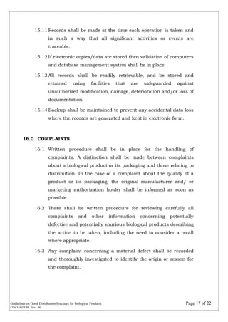 Guidelines on Good Distribution Practices for biological Products Page 17 of 22
CDSCO/GDP.BP Ver. : 00
15.11 Records shall be made at the time each operation is taken and
in such a way that all significant activities or events are
traceable.
15.12 If electronic copies/data are stored then validation of computers
and database management system shall be in place.
15.13 All records shall be readily retrievable, and be stored and
retained using facilities that are safeguarded against
unauthorized modification, damage, deterioration and/or loss of
documentation.
15.14 Backup shall be maintained to prevent any accidental data loss
where the records are generated and kept in electronic form.
16.0 COMPLAINTS
16.1 Written procedure shall be in place for the handling of
complaints. A distinction shall be made between complaints
about a biological product or its packaging and those relating to
distribution. In the case of a complaint about the quality of a
product or its packaging, the original manufacturer and/ or
marketing authorization holder shall be informed as soon as
possible.
16.2 There shall be written procedure for reviewing carefully all
complaints and other information concerning potentially
defective and potentially spurious biological products describing
the action to be taken, including the need to consider a recall
where appropriate.
16.3 Any complaint concerning a material defect shall be recorded
and thoroughly investigated to identify the origin or reason for
the complaint.
 
