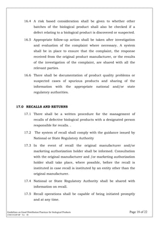 Guidelines on Good Distribution Practices for biological Products Page 18 of 22
CDSCO/GDP.BP Ver. : 00
16.4 A risk based consideration shall be given to whether other
batches of the biological product shall also be checked if a
defect relating to a biological product is discovered or suspected.
16.5 Appropriate follow-up action shall be taken after investigation
and evaluation of the complaint where necessary. A system
shall be in place to ensure that the complaint, the response
received from the original product manufacturer, or the results
of the investigation of the complaint, are shared with all the
relevant parties.
16.6 There shall be documentation of product quality problems or
suspected cases of spurious products and sharing of the
information with the appropriate national and/or state
regulatory authorities.
17.0 RECALLS AND RETURNS
17.1 There shall be a written procedure for the management of
recalls of defective biological products with a designated person
responsible for recalls. .
17.2 The system of recall shall comply with the guidance issued by
National or State Regulatory Authority
17.3 In the event of recall the original manufacturer and/or
marketing authorization holder shall be informed. Consultation
with the original manufacturer and /or marketing authorization
holder shall take place, where possible, before the recall is
instituted in case recall is instituted by an entity other than the
original manufacturer.
17.4 National or State Regulatory Authority shall be shared with
information on recall.
17.5 Recall operations shall be capable of being initiated promptly
and at any time.
 
