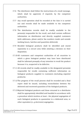Guidelines on Good Distribution Practices for biological Products Page 19 of 22
CDSCO/GDP.BP Ver. : 00
17.6 The distributor shall follow the instructions of a recall message,
which shall be approved, if required, by the competent
authorities.
17.7 Any recall operation shall be recorded at the time it is carried
out and records shall be made available to the competent
authorities.
17.8 The distribution records shall be readily available to the
person(s) responsible for the recall, and shall contain sufficient
information on distributors and directly supplied customers
(with addresses, phone and/or fax numbers inside and outside
working hours, batches and quantities delivered).
17.9 Recalled biological products shall be identified and stored
separately in a secure area while awaiting a decision on their
disposition.
17.10 All customers and competent authorities of all countries to
which a given biological product may have been distributed
shall be informed promptly of any intention to recall the product
because it is, suspected to be defective.
17.11 All records shall be readily available to the designated person(s)
responsible for recalls containing sufficient information on
biological products supplied to customers (including exported
products).
17.12 The progress of the recall process shall be recorded and a final
report shall be issued, including reconciliation between the
delivered and recovered quantities of the biological products.
17.13 Rejected biological products and those returned to a distributor
shall be appropriately identified and handled in accordance with
a procedure which involves at least:- the physical segregation of
such biological products in quarantine in a dedicated area; or
other equivalent (e. g electronic) segregation.
 