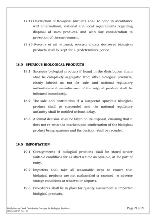 Guidelines on Good Distribution Practices for biological Products Page 20 of 22
CDSCO/GDP.BP Ver. : 00
17.14 Destruction of biological products shall be done in accordance
with international, national and local requirements regarding
disposal of such products, and with due consideration to
protection of the environment.
17.15 Records of all returned, rejected and/or destroyed biological
products shall be kept for a predetermined period.
18.0 SPURIOUS BIOLOGICAL PRODUCTS
18.1 Spurious biological products if found in the distribution chain
shall be completely segregated from other biological products,
clearly labeled as not for sale and national regulatory
authorities and manufacturer of the original product shall be
informed immediately.
18.2 The sale and distribution of a suspected spurious biological
product shall be suspended and the national regulatory
authority shall be notified without delay.
18.3 A formal decision shall be taken on its disposal, ensuring that it
does not re-enter the market upon confirmation of the biological
product being spurious and the decision shall be recorded.
19.0 IMPORTATION
19.1 Consignments of biological products shall be stored under
suitable conditions for as short a time as possible, at the port of
entry.
19.2 Importers shall take all reasonable steps to ensure that
biological products are not mishandled or exposed to adverse
storage conditions at wharves or airports.
19.3 Procedures shall be in place for quality assessment of imported
biological products.
 