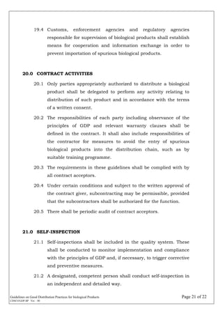 Guidelines on Good Distribution Practices for biological Products Page 21 of 22
CDSCO/GDP.BP Ver. : 00
19.4 Customs, enforcement agencies and regulatory agencies
responsible for supervision of biological products shall establish
means for cooperation and information exchange in order to
prevent importation of spurious biological products.
20.0 CONTRACT ACTIVITIES
20.1 Only parties appropriately authorized to distribute a biological
product shall be delegated to perform any activity relating to
distribution of such product and in accordance with the terms
of a written consent.
20.2 The responsibilities of each party including observance of the
principles of GDP and relevant warranty clauses shall be
defined in the contract. It shall also include responsibilities of
the contractor for measures to avoid the entry of spurious
biological products into the distribution chain, such as by
suitable training programme.
20.3 The requirements in these guidelines shall be complied with by
all contract acceptors.
20.4 Under certain conditions and subject to the written approval of
the contract giver, subcontracting may be permissible, provided
that the subcontractors shall be authorized for the function.
20.5 There shall be periodic audit of contract acceptors.
21.0 SELF-INSPECTION
21.1 Self-inspections shall be included in the quality system. These
shall be conducted to monitor implementation and compliance
with the principles of GDP and, if necessary, to trigger corrective
and preventive measures.
21.2 A designated, competent person shall conduct self-inspection in
an independent and detailed way.
 