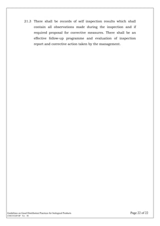 Guidelines on Good Distribution Practices for biological Products Page 22 of 22
CDSCO/GDP.BP Ver. : 00
21.3 There shall be records of self inspection results which shall
contain all observations made during the inspection and if
required proposal for corrective measures. There shall be an
effective follow-up programme and evaluation of inspection
report and corrective action taken by the management.
 