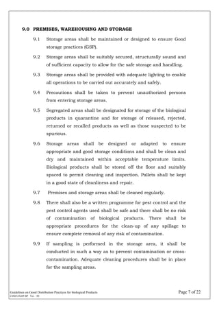 Guidelines on Good Distribution Practices for biological Products Page 7 of 22
CDSCO/GDP.BP Ver. : 00
9.0 PREMISES, WAREHOUSING AND STORAGE
9.1 Storage areas shall be maintained or designed to ensure Good
storage practices (GSP).
9.2 Storage areas shall be suitably secured, structurally sound and
of sufficient capacity to allow for the safe storage and handling.
9.3 Storage areas shall be provided with adequate lighting to enable
all operations to be carried out accurately and safely.
9.4 Precautions shall be taken to prevent unauthorized persons
from entering storage areas.
9.5 Segregated areas shall be designated for storage of the biological
products in quarantine and for storage of released, rejected,
returned or recalled products as well as those suspected to be
spurious.
9.6 Storage areas shall be designed or adapted to ensure
appropriate and good storage conditions and shall be clean and
dry and maintained within acceptable temperature limits.
Biological products shall be stored off the floor and suitably
spaced to permit cleaning and inspection. Pallets shall be kept
in a good state of cleanliness and repair.
9.7 Premises and storage areas shall be cleaned regularly.
9.8 There shall also be a written programme for pest control and the
pest control agents used shall be safe and there shall be no risk
of contamination of biological products. There shall be
appropriate procedures for the clean-up of any spillage to
ensure complete removal of any risk of contamination.
9.9 If sampling is performed in the storage area, it shall be
conducted in such a way as to prevent contamination or cross-
contamination. Adequate cleaning procedures shall be in place
for the sampling areas.
 