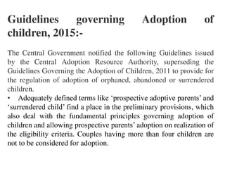 Guidelines governing Adoption of
children, 2015:-
The Central Government notified the following Guidelines issued
by the Central Adoption Resource Authority, superseding the
Guidelines Governing the Adoption of Children, 2011 to provide for
the regulation of adoption of orphaned, abandoned or surrendered
children.
• Adequately defined terms like ‘prospective adoptive parents’ and
‘surrendered child’ find a place in the preliminary provisions, which
also deal with the fundamental principles governing adoption of
children and allowing prospective parents’ adoption on realization of
the eligibility criteria. Couples having more than four children are
not to be considered for adoption.
 