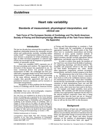 European Heart Journal (1996) 17, 354–381




Guidelines


                                           Heart rate variability
        Standards of measurement, physiological interpretation, and
                              clinical use
  Task Force of The European Society of Cardiology and The North American
Society of Pacing and Electrophysiology (Membership of the Task Force listed in
                                the Appendix)


                      Introduction                                   of Pacing and Electrophysiology to constitute a Task
                                                                     Force charged with the responsibility of developing
The last two decades have witnessed the recognition of a             appropriate standards. The speciﬁc goals of this Task
signiﬁcant relationship between the autonomic nervous                Force were to: standardize nomenclature and develop
system and cardiovascular mortality, including sudden                deﬁnitions of terms; specify standard methods of
cardiac death[1–4]. Experimental evidence for an associ-             measurement; deﬁne physiological and pathophysio-
ation between a propensity for lethal arrhythmias and                logical correlates; describe currently appropriate clinical
signs of either increased sympathetic or reduced vagal               applications, and identify areas for future research.
activity has encouraged the development of quantitative                      In order to achieve these goals, the members of
markers of autonomic activity.                                       the Task Force were drawn from the ﬁelds of mathemat-
         Heart rate variability (HRV) represents one of              ics, engineering, physiology, and clinical medicine. The
the most promising such markers. The apparently easy                 standards and proposals oﬀered in this text should
derivation of this measure has popularized its use. As               not limit further development but, rather, should
many commercial devices now provide automated                        allow appropriate comparisons, promote circumspect
measurement of HRV, the cardiologist has been pro-                   interpretations, and lead to further progress in the ﬁeld.
vided with a seemingly simple tool for both research and                     The phenomenon that is the focus of this report
clinical studies[5]. However, the signiﬁcance and meaning            is the oscillation in the interval between consecutive
of the many diﬀerent measures of HRV are more                        heart beats as well as the oscillations between consecu-
complex than generally appreciated and there is a                    tive instantaneous heart rates. ‘Heart Rate Variability’
potential for incorrect conclusions and for excessive or             has become the conventionally accepted term to describe
unfounded extrapolations.                                            variations of both instantaneous heart rate and RR
         Recognition of these problems led the European              intervals. In order to describe oscillation in consecutive
Society of Cardiology and the North American Society                 cardiac cycles, other terms have been used in the litera-
                                                                     ture, for example cycle length variability, heart period
Key Words: Heart rate, electrocardiography, computers,               variability, RR variability and RR interval tachogram,
autonomic nervous system, risk factors.                              and they more appropriately emphasize the fact that it is
                                                                     the interval between consecutive beats that is being
The Task Force was established by the Board of the European
Society of Cardiology and co-sponsored by the North American
                                                                     analysed rather than the heart rate per se. However,
Society of Pacing and Electrophysiology. It was organised jointly    these terms have not gained as wide acceptance as HRV,
by the Working Groups on Arrhythmias and on Computers of             thus we will use the term HRV in this document.
Cardiology of the European Society of Cardiology. After ex-
changes of written views on the subject, the main meeting of a
writing core of the Task Force took place on May 8–10, 1994, on
Necker Island. Following external reviews, the text of this report                       Background
was approved by the Board of the European Society of Cardiology
on August 19, 1995, and by the Board of the North American           The clinical relevance of heart rate variability was ﬁrst
Society of Pacing and Electrophysiology on October 3, 1995.          appreciated in 1965 when Hon and Lee[6] noted that fetal
Published simultaneously in Circulation.                             distress was preceded by alterations in interbeat intervals
                                                                     before any appreciable change occurred in the heart rate
Correspondence: Marek Malik, PhD, MD, Chairman, Writing
Committee of the Task Force, Department of Cardiological
                                                                     itself. Twenty years ago, Sayers and others focused
Sciences, St. George’s Hospital Medical School, Cranmer Terrace,     attention on the existence of physiological rhythms
London SW17 0RE, U.K.                                                imbedded in the beat-to-beat heart rate signal[7–10].

0195-668X/96/030354+28 $18.00/0                              1996 American Heart Association Inc.; European Society of Cardiology
 