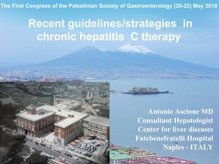 The First Congress of the Palestinian Society of Gastroenterology (20-22) May 2010


          Recent guidelines/strategies in
           chronic hepatitis C therapy




                                                      Antonio Ascione MD
                                                  Consultant Hepatologist
                                                   Center for liver diseases
                                                  Fatebenefratelli Hospital
                                                           Naples - ITALY
 