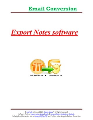 Email Conversion



Export Notes software




                  © SysTools Software 2010 - Export Notes™. All Rights Reserved.
         Software Tools to Import Lotus Notes Emails & Convert Notes Contacts to Outlook.
Reliable Email Converter tool to Convert NSF to PST and Perform Lotus Notes to Outlook Conversion
 