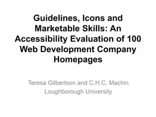 Guidelines, Icons and
    Marketable Skills: An
Accessibility Evaluation of 100
 Web Development Company
        Homepages

   Teresa Gilbertson and C.H.C. Machin
        Loughborough University
 