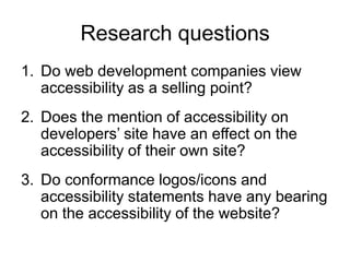 Research questions
1. Do web development companies view
   accessibility as a selling point?
2. Does the mention of accessibility on
   developers’ site have an effect on the
   accessibility of their own site?
3. Do conformance logos/icons and
   accessibility statements have any bearing
   on the accessibility of the website?
 