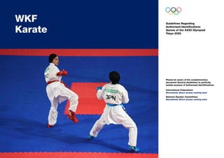 Guidelines Regarding
Authorised Identifications
Games of the XXXII Olympiad
Tokyo 2020
WKF	
Karate
Please be aware of the complementary
document General Guidelines to perfectly
handle purpose of Authorised Identifications.
International Federations
Documents direct access coming soon
National Olympic Committees
Documents direct access coming soon
 