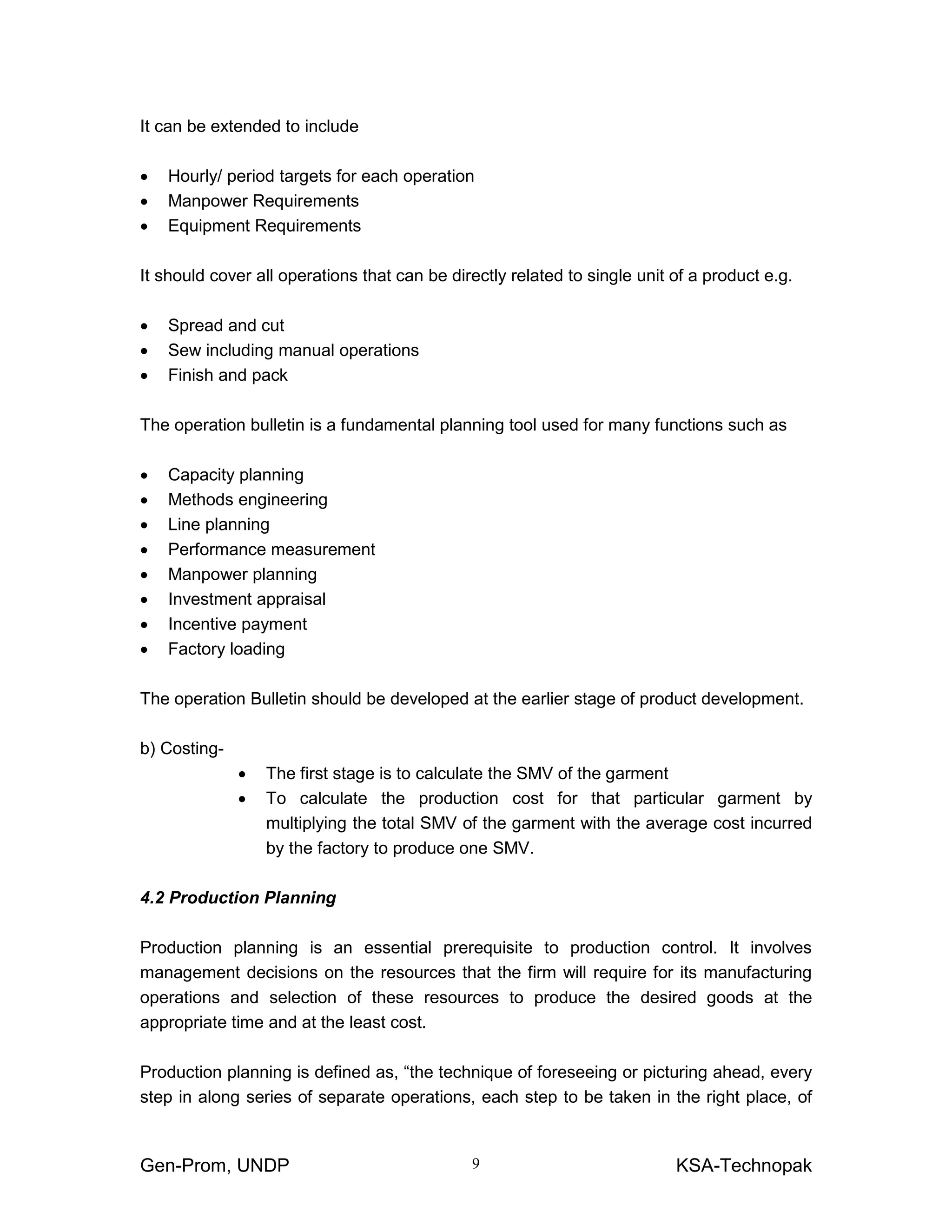 Gen-Prom, UNDP KSA-Technopak9
It can be extended to include
• Hourly/ period targets for each operation
• Manpower Requirements
• Equipment Requirements
It should cover all operations that can be directly related to single unit of a product e.g.
• Spread and cut
• Sew including manual operations
• Finish and pack
The operation bulletin is a fundamental planning tool used for many functions such as
• Capacity planning
• Methods engineering
• Line planning
• Performance measurement
• Manpower planning
• Investment appraisal
• Incentive payment
• Factory loading
The operation Bulletin should be developed at the earlier stage of product development.
b) Costing-
• The first stage is to calculate the SMV of the garment
• To calculate the production cost for that particular garment by
multiplying the total SMV of the garment with the average cost incurred
by the factory to produce one SMV.
4.2 Production Planning
Production planning is an essential prerequisite to production control. It involves
management decisions on the resources that the firm will require for its manufacturing
operations and selection of these resources to produce the desired goods at the
appropriate time and at the least cost.
Production planning is defined as, “the technique of foreseeing or picturing ahead, every
step in along series of separate operations, each step to be taken in the right place, of
 