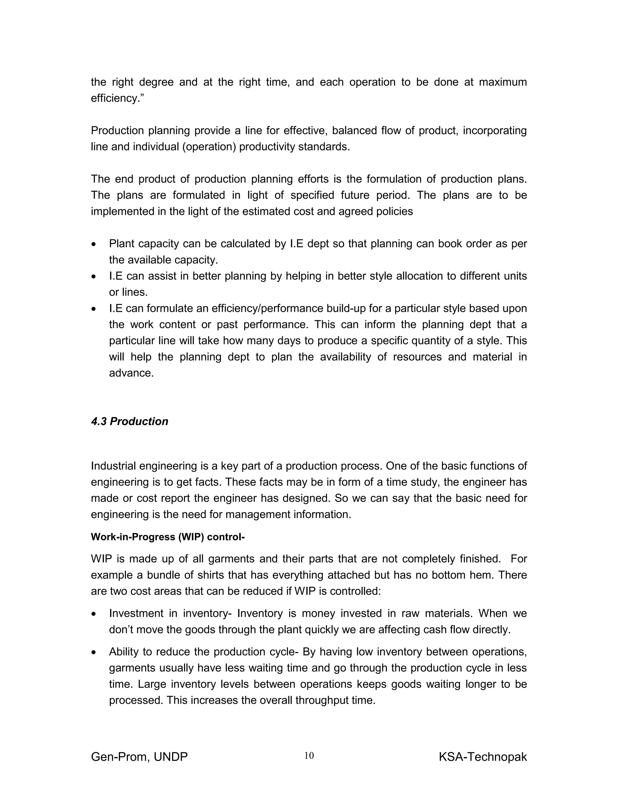 Gen-Prom, UNDP KSA-Technopak10
the right degree and at the right time, and each operation to be done at maximum
efficiency.”
Production planning provide a line for effective, balanced flow of product, incorporating
line and individual (operation) productivity standards.
The end product of production planning efforts is the formulation of production plans.
The plans are formulated in light of specified future period. The plans are to be
implemented in the light of the estimated cost and agreed policies
• Plant capacity can be calculated by I.E dept so that planning can book order as per
the available capacity.
• I.E can assist in better planning by helping in better style allocation to different units
or lines.
• I.E can formulate an efficiency/performance build-up for a particular style based upon
the work content or past performance. This can inform the planning dept that a
particular line will take how many days to produce a specific quantity of a style. This
will help the planning dept to plan the availability of resources and material in
advance.
4.3 Production
Industrial engineering is a key part of a production process. One of the basic functions of
engineering is to get facts. These facts may be in form of a time study, the engineer has
made or cost report the engineer has designed. So we can say that the basic need for
engineering is the need for management information.
Work-in-Progress (WIP) control-
WIP is made up of all garments and their parts that are not completely finished. For
example a bundle of shirts that has everything attached but has no bottom hem. There
are two cost areas that can be reduced if WIP is controlled:
• Investment in inventory- Inventory is money invested in raw materials. When we
don’t move the goods through the plant quickly we are affecting cash flow directly.
• Ability to reduce the production cycle- By having low inventory between operations,
garments usually have less waiting time and go through the production cycle in less
time. Large inventory levels between operations keeps goods waiting longer to be
processed. This increases the overall throughput time.
 