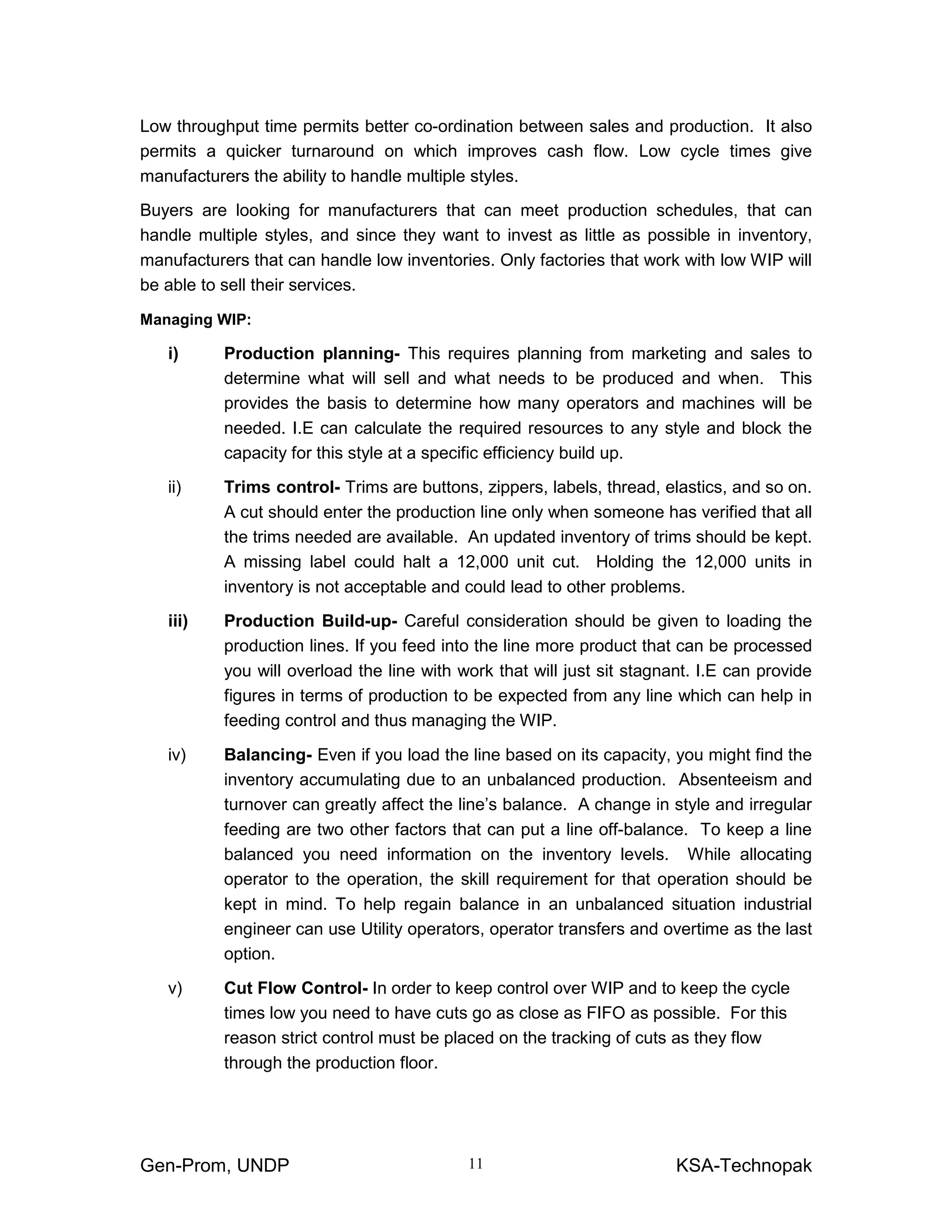 Gen-Prom, UNDP KSA-Technopak11
Low throughput time permits better co-ordination between sales and production. It also
permits a quicker turnaround on which improves cash flow. Low cycle times give
manufacturers the ability to handle multiple styles.
Buyers are looking for manufacturers that can meet production schedules, that can
handle multiple styles, and since they want to invest as little as possible in inventory,
manufacturers that can handle low inventories. Only factories that work with low WIP will
be able to sell their services.
Managing WIP:
i) Production planning- This requires planning from marketing and sales to
determine what will sell and what needs to be produced and when. This
provides the basis to determine how many operators and machines will be
needed. I.E can calculate the required resources to any style and block the
capacity for this style at a specific efficiency build up.
ii) Trims control- Trims are buttons, zippers, labels, thread, elastics, and so on.
A cut should enter the production line only when someone has verified that all
the trims needed are available. An updated inventory of trims should be kept.
A missing label could halt a 12,000 unit cut. Holding the 12,000 units in
inventory is not acceptable and could lead to other problems.
iii) Production Build-up- Careful consideration should be given to loading the
production lines. If you feed into the line more product that can be processed
you will overload the line with work that will just sit stagnant. I.E can provide
figures in terms of production to be expected from any line which can help in
feeding control and thus managing the WIP.
iv) Balancing- Even if you load the line based on its capacity, you might find the
inventory accumulating due to an unbalanced production. Absenteeism and
turnover can greatly affect the line’s balance. A change in style and irregular
feeding are two other factors that can put a line off-balance. To keep a line
balanced you need information on the inventory levels. While allocating
operator to the operation, the skill requirement for that operation should be
kept in mind. To help regain balance in an unbalanced situation industrial
engineer can use Utility operators, operator transfers and overtime as the last
option.
v) Cut Flow Control- In order to keep control over WIP and to keep the cycle
times low you need to have cuts go as close as FIFO as possible. For this
reason strict control must be placed on the tracking of cuts as they flow
through the production floor.
 