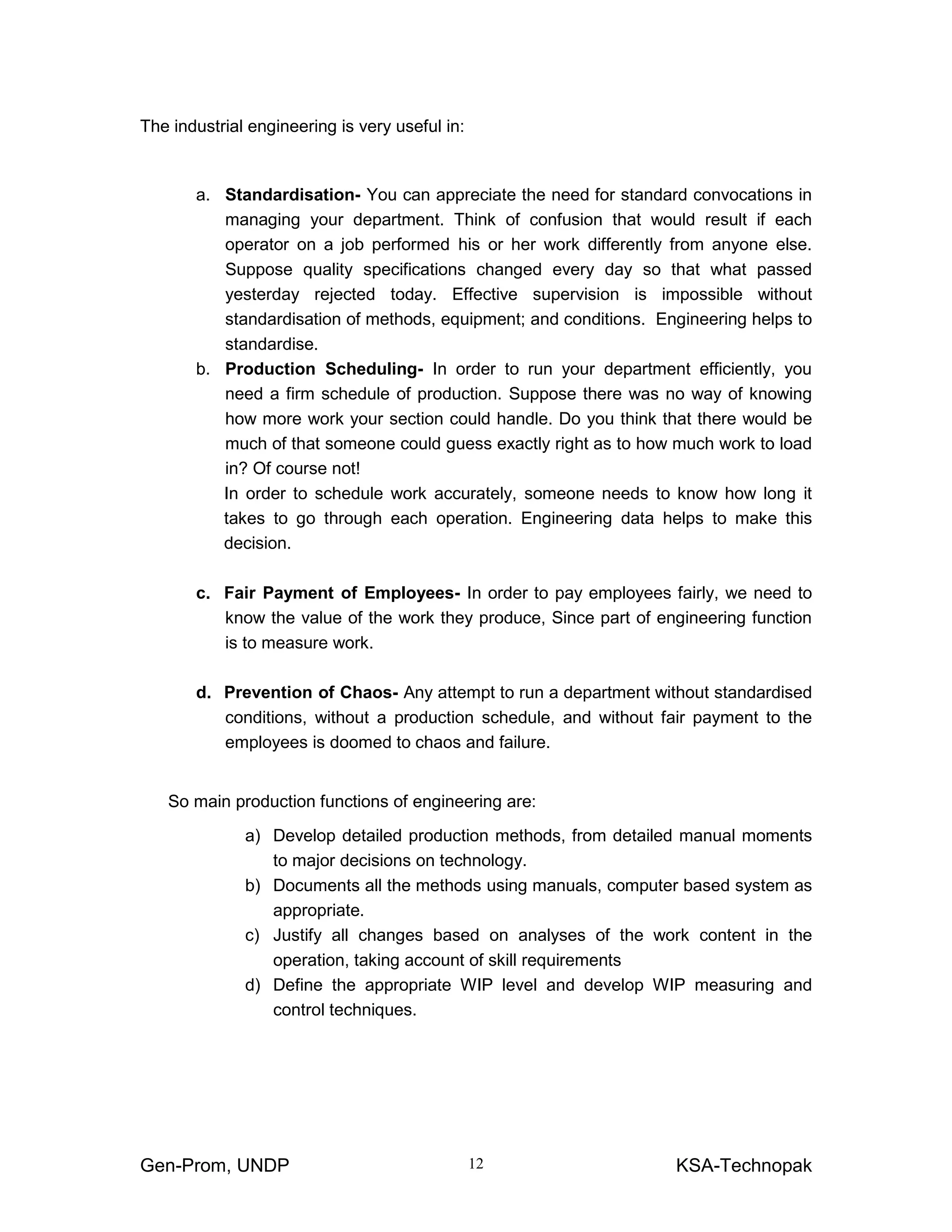 Gen-Prom, UNDP KSA-Technopak12
The industrial engineering is very useful in:
a. Standardisation- You can appreciate the need for standard convocations in
managing your department. Think of confusion that would result if each
operator on a job performed his or her work differently from anyone else.
Suppose quality specifications changed every day so that what passed
yesterday rejected today. Effective supervision is impossible without
standardisation of methods, equipment; and conditions. Engineering helps to
standardise.
b. Production Scheduling- In order to run your department efficiently, you
need a firm schedule of production. Suppose there was no way of knowing
how more work your section could handle. Do you think that there would be
much of that someone could guess exactly right as to how much work to load
in? Of course not!
In order to schedule work accurately, someone needs to know how long it
takes to go through each operation. Engineering data helps to make this
decision.
c. Fair Payment of Employees- In order to pay employees fairly, we need to
know the value of the work they produce, Since part of engineering function
is to measure work.
d. Prevention of Chaos- Any attempt to run a department without standardised
conditions, without a production schedule, and without fair payment to the
employees is doomed to chaos and failure.
So main production functions of engineering are:
a) Develop detailed production methods, from detailed manual moments
to major decisions on technology.
b) Documents all the methods using manuals, computer based system as
appropriate.
c) Justify all changes based on analyses of the work content in the
operation, taking account of skill requirements
d) Define the appropriate WIP level and develop WIP measuring and
control techniques.
 