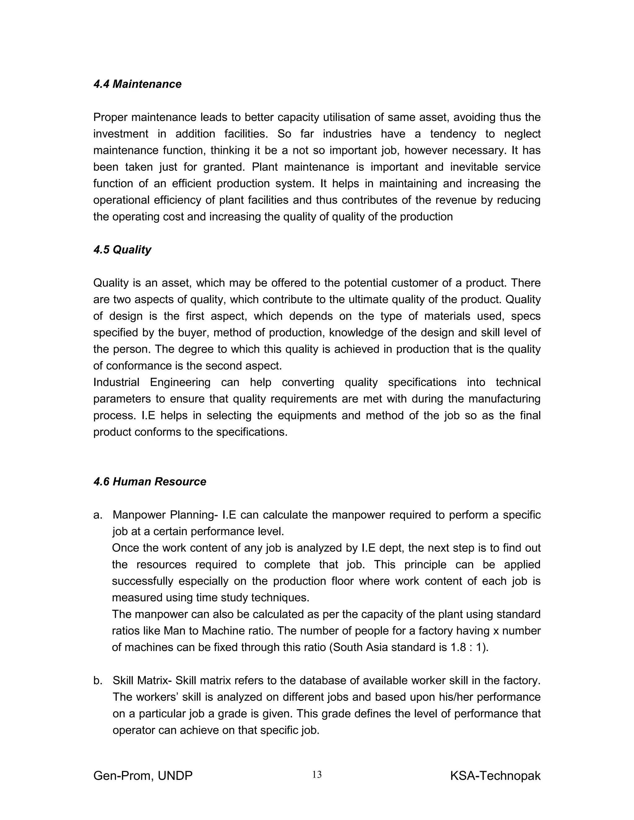 Gen-Prom, UNDP KSA-Technopak13
4.4 Maintenance
Proper maintenance leads to better capacity utilisation of same asset, avoiding thus the
investment in addition facilities. So far industries have a tendency to neglect
maintenance function, thinking it be a not so important job, however necessary. It has
been taken just for granted. Plant maintenance is important and inevitable service
function of an efficient production system. It helps in maintaining and increasing the
operational efficiency of plant facilities and thus contributes of the revenue by reducing
the operating cost and increasing the quality of quality of the production
4.5 Quality
Quality is an asset, which may be offered to the potential customer of a product. There
are two aspects of quality, which contribute to the ultimate quality of the product. Quality
of design is the first aspect, which depends on the type of materials used, specs
specified by the buyer, method of production, knowledge of the design and skill level of
the person. The degree to which this quality is achieved in production that is the quality
of conformance is the second aspect.
Industrial Engineering can help converting quality specifications into technical
parameters to ensure that quality requirements are met with during the manufacturing
process. I.E helps in selecting the equipments and method of the job so as the final
product conforms to the specifications.
4.6 Human Resource
a. Manpower Planning- I.E can calculate the manpower required to perform a specific
job at a certain performance level.
Once the work content of any job is analyzed by I.E dept, the next step is to find out
the resources required to complete that job. This principle can be applied
successfully especially on the production floor where work content of each job is
measured using time study techniques.
The manpower can also be calculated as per the capacity of the plant using standard
ratios like Man to Machine ratio. The number of people for a factory having x number
of machines can be fixed through this ratio (South Asia standard is 1.8 : 1).
b. Skill Matrix- Skill matrix refers to the database of available worker skill in the factory.
The workers’ skill is analyzed on different jobs and based upon his/her performance
on a particular job a grade is given. This grade defines the level of performance that
operator can achieve on that specific job.
 