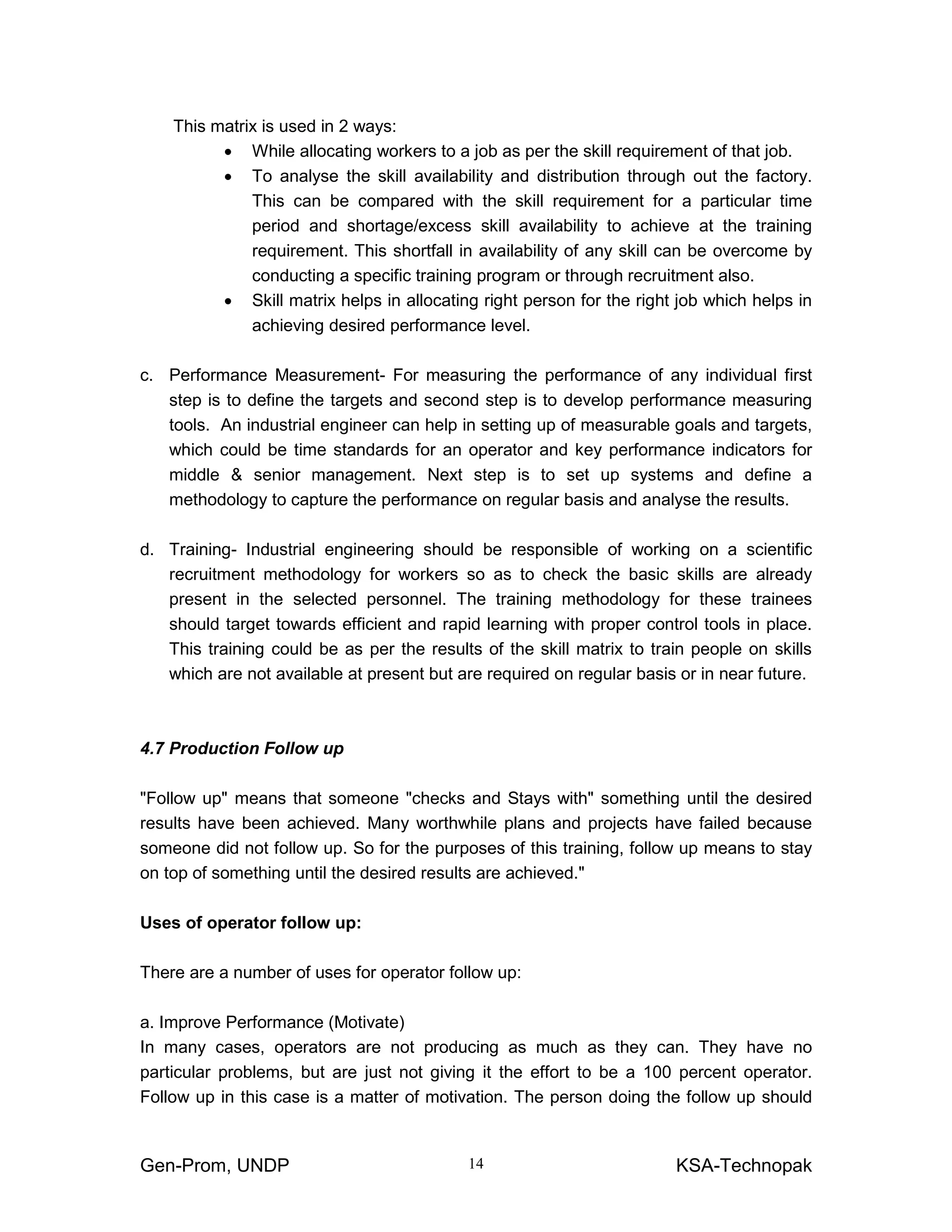 Gen-Prom, UNDP KSA-Technopak14
This matrix is used in 2 ways:
• While allocating workers to a job as per the skill requirement of that job.
• To analyse the skill availability and distribution through out the factory.
This can be compared with the skill requirement for a particular time
period and shortage/excess skill availability to achieve at the training
requirement. This shortfall in availability of any skill can be overcome by
conducting a specific training program or through recruitment also.
• Skill matrix helps in allocating right person for the right job which helps in
achieving desired performance level.
c. Performance Measurement- For measuring the performance of any individual first
step is to define the targets and second step is to develop performance measuring
tools. An industrial engineer can help in setting up of measurable goals and targets,
which could be time standards for an operator and key performance indicators for
middle & senior management. Next step is to set up systems and define a
methodology to capture the performance on regular basis and analyse the results.
d. Training- Industrial engineering should be responsible of working on a scientific
recruitment methodology for workers so as to check the basic skills are already
present in the selected personnel. The training methodology for these trainees
should target towards efficient and rapid learning with proper control tools in place.
This training could be as per the results of the skill matrix to train people on skills
which are not available at present but are required on regular basis or in near future.
4.7 Production Follow up
"Follow up" means that someone "checks and Stays with" something until the desired
results have been achieved. Many worthwhile plans and projects have failed because
someone did not follow up. So for the purposes of this training, follow up means to stay
on top of something until the desired results are achieved."
Uses of operator follow up:
There are a number of uses for operator follow up:
a. Improve Performance (Motivate)
In many cases, operators are not producing as much as they can. They have no
particular problems, but are just not giving it the effort to be a 100 percent operator.
Follow up in this case is a matter of motivation. The person doing the follow up should
 