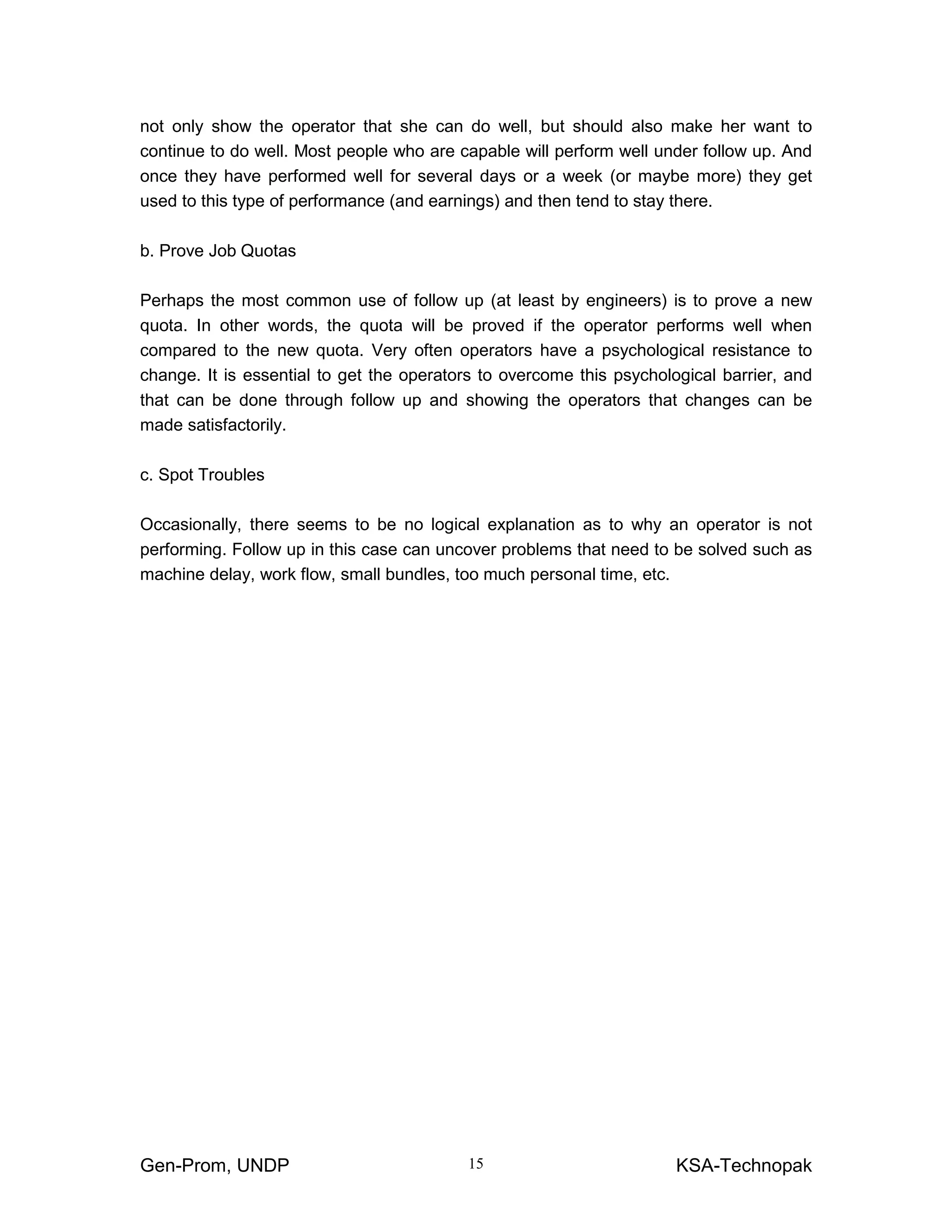 Gen-Prom, UNDP KSA-Technopak15
not only show the operator that she can do well, but should also make her want to
continue to do well. Most people who are capable will perform well under follow up. And
once they have performed well for several days or a week (or maybe more) they get
used to this type of performance (and earnings) and then tend to stay there.
b. Prove Job Quotas
Perhaps the most common use of follow up (at least by engineers) is to prove a new
quota. In other words, the quota will be proved if the operator performs well when
compared to the new quota. Very often operators have a psychological resistance to
change. It is essential to get the operators to overcome this psychological barrier, and
that can be done through follow up and showing the operators that changes can be
made satisfactorily.
c. Spot Troubles
Occasionally, there seems to be no logical explanation as to why an operator is not
performing. Follow up in this case can uncover problems that need to be solved such as
machine delay, work flow, small bundles, too much personal time, etc.
 